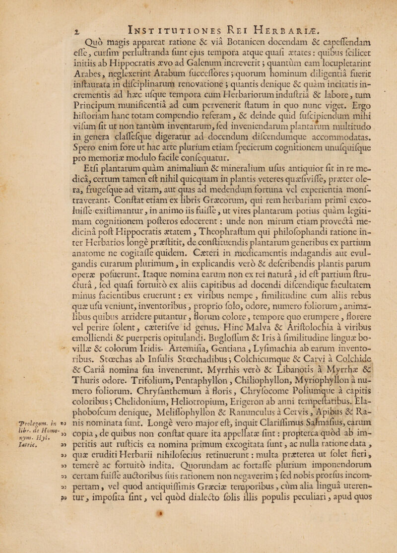 'Prohegom. in Ubr. de Homo nym. Hyl. latric. 33 33 33 33 33 a: $» x Institutiones P\ei Herbarii. Quo magis appareat ratione Sc via Botanicen docendam 6c capeflendam efie * curfim perlultranda funt ejus tempora atque quafi aetates: quibus fcilicet initiis ab Hippocratis sevo ad Galenum increverit; quantum eam locupletarint Arabes3 neglexerint Arabum fuccefiores j quorum hominum diligentia fuerit inftaurata in difciplinaruni renovatione *, quantis denique Sc quam incitatis in¬ crementis ad haec ufque tempora cum Herbariorum induftria Sc labore, tum Principum munificentia ad eum pervenerit datum in quo nunc viget. Ergo hifioriam hanc totam compendio referam * Sc deinde quid fuficipiendum mihi vifum fit ut non tantum inventarum* fed inveniendarum plantarum multitudo in genera clalfefque digeratur ad docendum difcendumque accommodatas. Spero enim fore ut hac arte plurium etiam foederum cognitionem unufquifque pro memoria: modulo facile confequatur. Etfi plantarum quam animalium Sc mineralium ufus antiquior fit in re me¬ dica* certum tamen eft nihil quicquam in plantis veteres quaefivifte* praeter ole¬ ra* fruge (que ad vitam* aut quas ad medendum fortuna vel experientia monf- rraverant. Confiat etiam ex libris Graecorum* qui rem herbariam primi exco- luifte exifiimantur * in animo iis fuifie * ut vires plantarum potius quam legiti¬ mam cognitionem pofieros edocerent: unde non mirum etiam provedta me¬ dicina poft Elippocratis aetatem * Theophraftum qui philolophandi ratione in¬ ter Herbarios longe praeftitit* de conftituendis plantarum generibus ex partium anatome ne cogitafie quidem. C atteri in medicamentis indagandis aut evul¬ gandis curarum plurimum* in explicandis vero Sc defcribendis plantis parum operte poluerunt. Itaque nomina carum non ex rei natura * id eft partium ftru- dtura * fed quafi fortuito ex aliis capitibus ad docendi difceiidique facultatem minus facientibus eruerunt: ex viribus nempe * fimilitudine cum aliis rebus quae ufu veniunt* inventoribus * proprio folo* odore* numero loliorum * anima¬ libus quibus arridere putantur * Horum colore * tempore quo erumpere * florere vel perire folent * caetcrilve id genus. Eline Malva Sc Arifiolochia a viribus emolliendi Sc puerperis opitulandi. Bugloffum Sc Iris a fimilitudine linguae bo¬ villa: Sc colorum Iridis. Artemifia* Gentiana * Lyfimacbia ab earum invento¬ ribus. Stcechas ab Infidis Stoechadibus; Coichicumque Sc Carvi a Colchide Sc Caria nomina fua invenerunt. Myrrhis vero Sc Libanotis a Myrrhae Sc Thuris odore. Trifolium* Pentaphyllon* Chiliophylion* Myriophyllon a nu¬ mero foliorum. Chrvfanthemum a floris, Chryfocome Poliumque a capitis coloribus; Chelidonium* Heliotropiura* Erigeron ab anni tempeftatibus. Ela- phobofeum denique* Meliflophyllon Sc Ranunculus a Cervis * Apibus Sc Ra¬ nis nominata funt. Longe vero major eft* inquit Clariflimus Safmafius* earum copia* de quibus non confiat quare ita appellata: fint: propterea quod ab im¬ peritis aut rufticis ea nomina primum excogitata funt * ac nulla ratione data * qute eruditi Herbarii nihilofecius retinuerunt: multa prseterea ut folet fieri * temere ac fortuito indita. Quorundam ac fortalle plurium imponendorum certam fuifie auctoribus filis rationem non negaverim > fed nobis prorfiis incom¬ pertam , vel quod antiquifiimis Graeciae temporibus * cum alia lingua uteren¬ tur * impolita fint * vel quod dialecto folis illis populis peculiari * apud quos