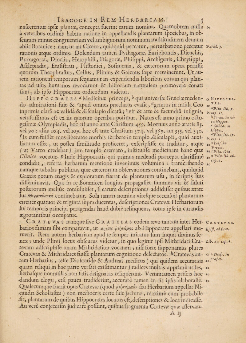 nafcerentur ipfte planta?, concepta fuerint earum nomina. Quamobrcm nulla a veteribus ordinis habita ratione in appellandis plantarum i.peeiebus, in ob- fcuram minus congruentium vel ambiguorum nominum multitudinem demum abiit Botanice : nam ut ait Cicero, quidquid peccatur, perturbatione peccatur rationis atque ordinis* Dedendum tamen Pythagoras, Euriphontis > Dieuchis, Praxagone, Dioclis, Herophili , Diagoras, Philippi, Archigenis, Chryftppi, Afclepiadis, Erafiftrati, Pliftonici, Sofimenis, Sc c as ter orum opera periifle quorum Theophraftus, Celfus , Plinius Sc Galenus faspe meminerunt. Ut au¬ tem rationem temporum fequamur in expendendis laboribus eorum qui plan¬ tas ad ufiis humanos revocarunt Sc hiftoriam naturalem promovere conati funt 5 ab iplo Hippocrate ordiendum videtur. Hippocrates a Medicinae princeps, b qui univerfas Graeciae meden¬ do admirationi fuit Sc Gapud omnes praeclarus evaftt, dgeiiirus in iniula Coo inprimis clara ac valida & Aifctxlapio dicata i e vir Sc arte Sc facundia infignis, vetuftiftimus eft ex iis quotum operibus potimur. Natus eft anno primo oclo- gcftmte Olympiadis, hoc eft anno ante Chriftum 459. Mortuus anno astatis 85. vel 5»o : aliis 104. vel 105. hoc eft ante Chriftum 374. vel 369. aut 355. vel 350. f Is cum fuillet mos liberatos morbis feribere in templo Aftcuiapii, quid auxi¬ liatum eflet, ut poftea ftmilitudo proficeret, exfcripftfte ea traditur, atque (ut Varro credebat). jam templo cremato, inftituifte medicinam hanc quae Cimice vocatur. § Inde Hippocratis qui primus medendi praecepta clariflime condidit , referta herbarum mentione invenimus volumina : tranferibendo namque tabulas publicas, qux casterorum obfervationes continebant, quidquid Graecis notum magis Sc exploratum fuerat de plantarum ufu, in feriptis fuis difteminavit. Qua in re Botanicen longius propagaflet fummiis vir Sc faluti pofterorum melius confuluiflet, ft earum descriptiones addidiftet quibus asta te fua Tt&JxttM continebatur. Sola tamen nomina virefque recenfuit plantarum circiter quatuor Sc triginta fupra ducentas, deicriptiones Cratevae Herbariorum fui temporis principi peragendas haud dubie relinquens, totus ipfe in curandis segrotantibus occupatus. Cratevas namque ft ve Cr a teias eodem xvo tantam inter Her¬ barios famamfibi comparavit, ut delw ab Hippocrate appellari me¬ ruerit. Rem autem herbariam apud te femper miratus fum inquit divinus fe- nex ; unde Plinii locus obfcurus videtur, in quo legitur ipft Mithridati Cra- tevam adfcripftfte unam Mithridation vocatam j nift forte fupponamus plures Cratevas Sc Mithridates fuiffe plantaram cognitione deleblatos* ^Cratevas au¬ tem Herbarius, tefte Dioicoride Sc Andreas medicus ( qui quidem accuratius quam reliqui in hac parte verfati exiftimantur ) radices multas apprime utiles, herbafque nonnullas non fatis deftgnatas reliquerunt* Verumtamen prifeis hoc dandum elogii, etft pauca tradiderint, accurate tamen in iis ipfis elaborafte. Qualecumque fuerit opus Cratevas (quod p^mjumv feu Herbarium appellat Ni¬ candri Scholiaftes) non mediocris certe fuit jadurse, maxime cum probabile fit, plantarum de quibus Hippocrates locutus eft,deferiptiones Sc loca indicalle* An vere conjecerim judicare poffunt, quibus fragmenta Crate w qux aflervan»- A i) c« TaraJ. j* cc T E S. *Tlin. lib. 7. ce cap. si. ^Sotan. in <vi* Ia Hippoc. c Sui das tn Hippoc. d'Pim. lib. ?j?v Cc cap. 1. cc e Celj. in Troem, f Vlin. ibid. S Tlin. lib. 24-. Cc cc cap, 2. Ce. A f E V A Si Epift. ad Cras. Lib. 27, cap. 6, cc h Diofc. in cc frafat. cc cc te