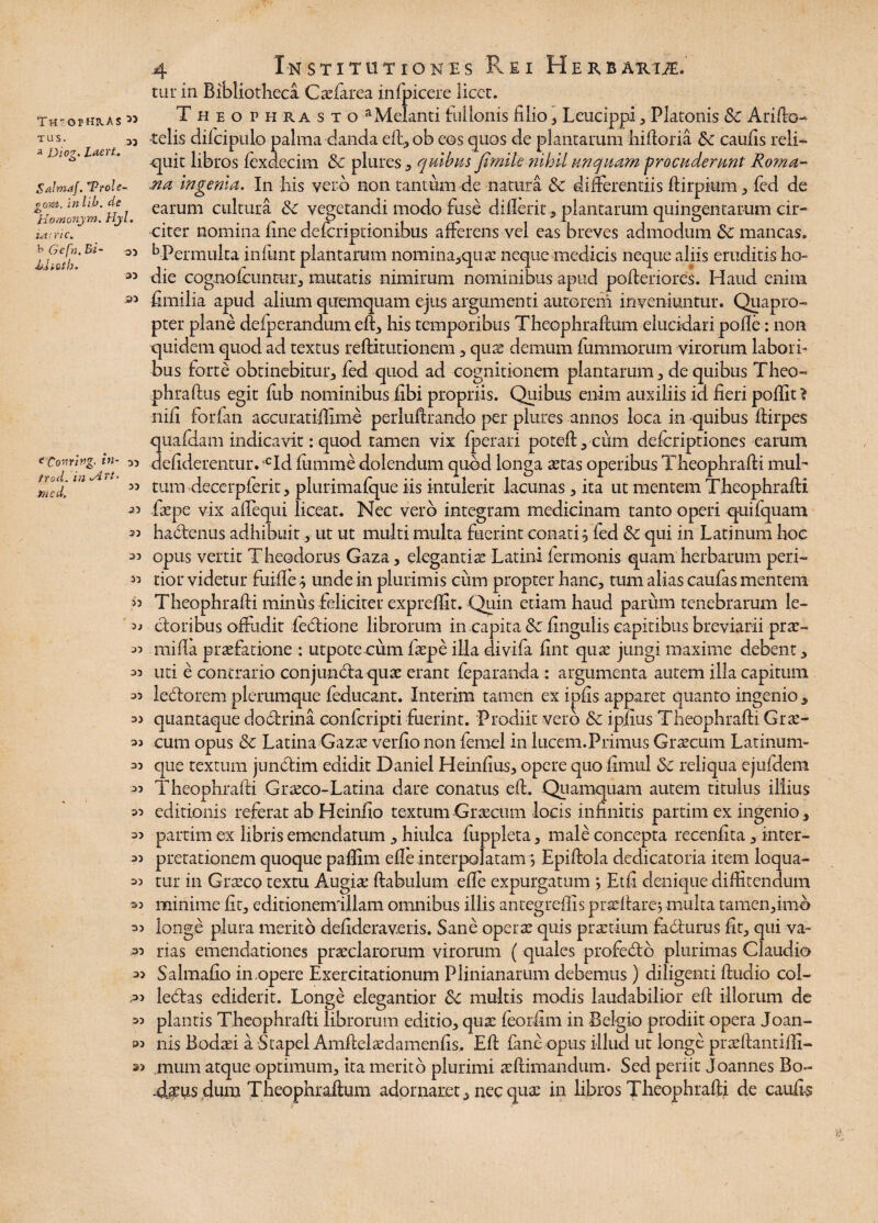 THS-OfHHAS TUS. 33 a Diog. Laert. Salmaf. TPtole- gom. in lib. de Homonym. Hjl. iarric. b Gcfh.Bi- sj di.ii.Qth. 33 J33 <Coming. in¬ tro,d. in v4r/. 3/7 C d. 33 33 33 23 23 33 >3 33 33 33 33 33 33 33 33 33 33 33 33 33 33 33 33 33 33 33 33 4 Institutiones Rei Herbaroe. tur in Bibliotheca Caefarea inlpicere licet. Theophrasto aMelanti fullonis filio , Leucippi , Platonis 8c Arifto- telis diicipulo palma danda eft,ob eos quos de plantarum hilforia &c caulis reli- ■quit libros lexdecim & plures , quibus fimile nihil unquam procuderunt Roma- .na ingenia. In his vero non tantum de natura £c differentiis Ifirpium, fed de earum cultura &: vegetandi modo fuse dilierit, plantarum quingentarum cir¬ citer nomina line defcriptionibus afferens vel eas breves admodum &c mancas. ^Permulta infunt plantarum nomina,quae neque medicis neque aliis eruditis ho¬ die cognofcuntur, mutatis nimirum nominibus apud polteriores. Haud enim fimilia apud alium quemquam ejus argumenti autorem inveniuntur. Quapro¬ pter plane delperandum elf, his temporibus Theophraffum elucidari polle: non quidem quod ad textus relfitutionem ., quae demum fummorum virorum labori¬ bus forte obtinebitur, fed quod ad cognitionem plantarum, de quibus Theo- phraffus egit fub nominibus libi propriis. Quibus enim auxiliis id fieri pofiit 1 nili forfan accuratiffime perluhrando per plures annos loca in quibus Ifirpes quafdam indicavit: quod tamen vix fperari potelf,cum defcriptiones earum deliderentur. ,cId lumme dolendum quod longa aetas operibus Theophraffi mub tum decerpferit, plurimalque iis intulerit lacunas, ita ut mentem Theophraffi Tepe vix affequi liceat. Nec vero integram medicinam tanto operi quifquam habfenus adhibuit, ut ut multi multa fuerint conati, fed & qui in Latinum hoe opus vertit Theodorus Gaza, eleganti se Latini fermonis quam herbarum peri- tior videtur fuiffe ; unde in plurimis cum propter hanc, tum alias caufas mentem Theophraffi minus feliciter exprehit. Quin etiam haud parum tenebrarum le¬ ctoribus offudit febtione librorum in capita & lingulis capitibus breviarii prae- milfa praefatione : utpote cum faepe illa divifa fint quae jungi maxime debent, uti e contrario conjuncta quae erant feparanda : argumenta autem illa capitum ledtorem plerumque feducant. Interim tamen ex ijafis apparet quanto ingenio , quantaque dodrina confcripti fuerint. Prodiit vero & ipjfius Theophraffi Grae¬ cum opus & Latina Gazae verlio non femel in lucem.Primus Graecum Latinum- que textum jundtim edidit Daniel Heinlius, opere quo limul Sc reliqua ejuldem Theophraffi Grseco-Latina dare conatus elf. -Quamquam autem titulus illius editionis referat ab Heinfio textum Graecum locis infinitis partim ex ingenio, partim ex libris emendatum, hiulca fuppleta, male concepta recenfita, inter¬ pretationem quoque padim effe interpolatam, Epilfola dedicatoria item loqua¬ tur in Graeco textu Augiae (fabulum elle expurgatum j Etfi denique diffitendum minime Iit, editionemillam omnibus illis antegredis praclfarej multa tamen, i-mb longe plura merito defidera veris. Sane operae quis praetium fa biurus fit, qui va¬ rias emendationes praeclarorum virorum ( quales profedo plurimas Claudio Salmafio in.opere Exercitationum Plinianarum debemus) diligenti ftudio col- lebtas ediderit. Longe elegantior Sc multis modis laudabilior eft illorum de plantis Theophraffi librorum editio, quae feorfim in Belgio prodiit opera Joan- nis Bodai a Stapel Amffelaedamenfis, Elf fine opus illud ut longe praelfantilfi- mum atque optimum, ita merito plurimi aelfimandum. Sed periit Joannes Bo- 4tus dum Theophraffum adornaret, nec quae in libros Theophrafti de caulis