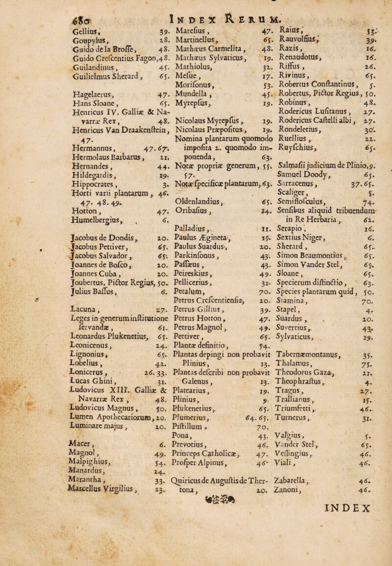 Index 39. Marelius , 6%0' Gellius, Goupylus, 28. Martiuellus, Guido dela BrofTe, 48. Mathaeus Carmelita , GuidoCrefcentiusFagon,48. Mathaeus Sylvaticus, Guilandinus, 4f* Mathiolus, Guilielmus Sherard, 65. Herum. 47. Raius, Mefue _ Morilonus, Mundella , Myrepfus, Hagelaerus, 47. Hans Sloane , 6f. Henricus I V. Galliae & Na- varraeRex, 48. Nicolaus Myrepfus , Henricus Van Draakenftein, Nicolaus Praepolitus , 4 7* Hermannus, 47.67. Hermolaus Barbarus, 11. Hernandes, 44. Hil degar dis, 19. Hippocrates, 3. Horti varii plantarum 46. 47. 48.49. 47. 6. 48. 19. 51. 17. S3- 4f* 19. 19. 19. Rauvolfius ^ Razis, Renaudotus, Riffiis , Rivinus, Robertus Conftantinus, 39- 16. 16. 16. Robertus, Pi&or Regius, 50. Robinus, Rodericus Lufitanus, Rodericus Calidii albi, Rondeletius, 48. 17. 27. 3°* 22. Hotton, Humelbergius, Nomina plantarum quomodo Ruellius , impolita 2» quomodo im- Ruyfchius, ponenda, 65. Notas propriae generum, $f. Salmalii judicium de Plinio, 9, SamuelDoody, Sarracenus, 37.6f. Scaliger, f, Seniiflofculus, 74. Senlibus aliquid tribuendum f 7* ecmcae plantarum, 43. Oldenlandius. Oribalius, Jacobus de Dondis, Jacobus Pettiver, Jacobus Salvador, Joannes de Bolco, Joannes Cuba, Palladius 20. Paulus Aigineta, 6f. Paulus Suardus, 6\. Parkinfonus, 20. Pallaeus, 20. Peireskius, Joubertus, Pi£tor Regius, fo. Pellicerius, Julius Ballus, 6. Petalum, Petrus CrclcentienfiS) Lacuna , 2:7. Petrus Gillius, Leges in generuminftitutione Petrus Hotton, fervandae, 61. Petrus Magnol, Leonardus Plukenetius, 6$. Pettiver, Leonicenus, 24. Plantae definitio, 6S. 14. 11. if. 20. 43* 43“ 49* 3I-. 70. 20. 39* 47* 49. 6f. ?4* in Re Herbaria,, Serapio, Sextius Niger, Sherard , Simon Beaomontius, Simon Yander Stel, Sloane, Specierum dillin&io, Species plantarum quid, Stamina, Stapel, Suardus, x Suvertius,, Sylvaticus, Lignonius8 6f. Plantas depingi non probavit Tabernaemontanus, Lobelius, 42. Plinius, 13. Thalamus, Lonicerus , %6. 33. Plantas defcribi non probavit Theodorus Gaza, LucasGhini, 31. Galenus, Ludovicus XIII. Galliae & Platearius, Navarrae Rex , 48. Plinius, Ludovicus Magnus, jo. Plukenetius, Lumen Apothecariorum,20. Luminare majus Macer, Magnol, Malpighius, Man ardus, Marantha, Marcellus Virgilius , 20. 6. 49- 54* 24. 33* 23. Plumerius, Pillillum > Pona, Prevotius, Princeps Catholicae r r Prorper Alpinus, *3* 19* 9 6f. 64. 6J. 70. 43* 46. 47* 46- T heop h rallus. Tragus, Trallianus, Triumfetti,, Turnerus, Valgius, Vander Stel , Vellingius, Viali, Quiricus deAugullis de Ther- Zabarella, tona 20. Zanoni, 6 2. 16. 6. 6 f.. 6f. 6f. 65. 63. JO. 70. 4, 10o 43' 19. 3i* 7£* 21» 4* 27. if. 4 6» 31. U 6f, 46. 4 6. 4 6• 4 6 INDEX