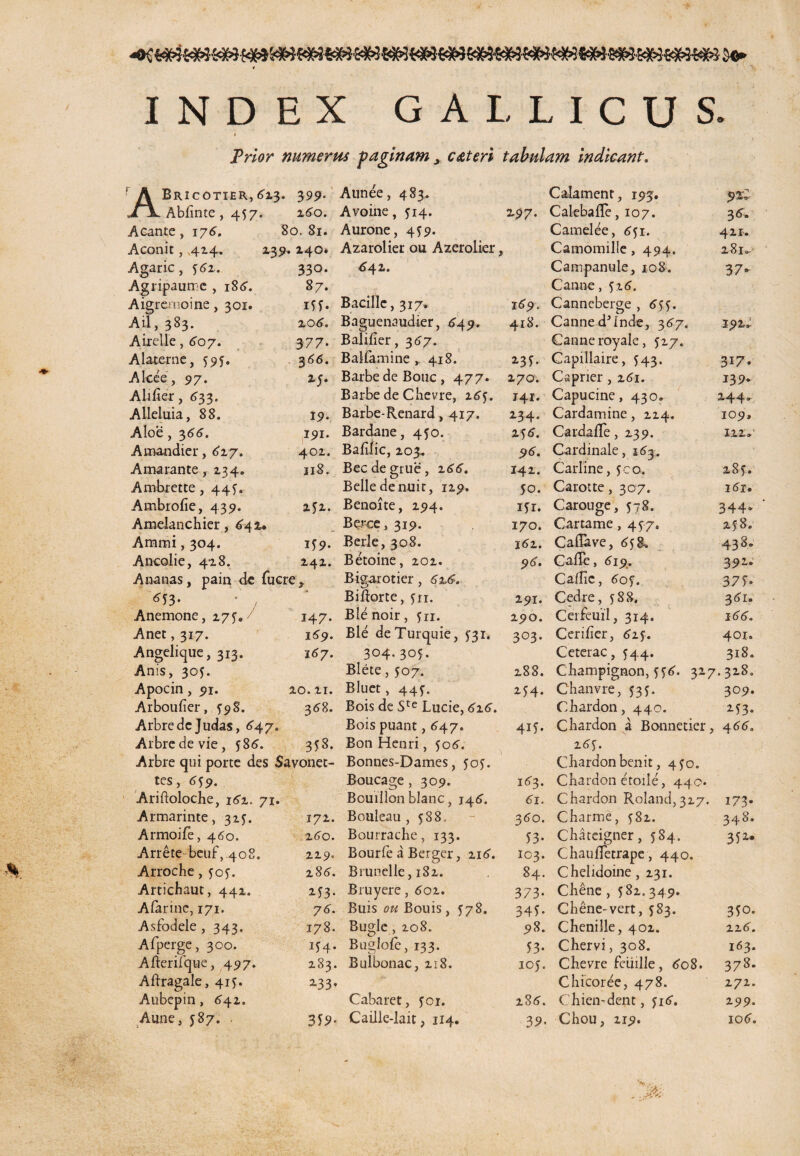 INDEX GALLICUS. » Prior numerus paginam > c at eri tabulam indicant. ! A Bricotier,423. 399. \ Abdnte ,457. 240. Aeante , 174. 80. 81. Aconit, ,424. 239. . 240. Agaric, 542. 330. Agripaumc , 184. 87. Aigremoine, 301. m. Aii, 383. 204. Airelle, 407. 377. Ala-terne, 595. 344. Alcee, 97. 25. Abder, 433. Alleluia, 88. 19. Aloe, 344. 191. Amandier, 427. 402. Amarante, 234. 118. Ambrette, 44^. Ambrofie, 439. 252. Amelanchier, 442. Ammi, 304. 159. Ancolie, 428. 242. Ananas, pain de fuere. 6J3- • j Anemone, 275. 147. Anet, 317. 149. Angelique, 313. 147. Anis, 305. Apocin, 91. 20. 21. Arboulier, ^98. 348. Arbredc Judas, 647. Arbredevie, f84. 353. Arbre qui porte des Savonet- tes, 4f9. Ariftoloche, 142. 71. Armarinte, 325. 172. Armoife, 460. 240. Ariete beuf, 408. 229. Arrocbe, ?o?. 284. Articbaut, 442. 2d3- Afarine, 171. 74. Asfodele ,343. 178. Afperge, 300. IS4. Afterilque, 497. 283. Aftragale, 415. 2-33» Aubepin, 442. Aune, 587. 359- Aunee, 483. Avoine, 514. 2.97. Aurone, 4 $9. Azarolier ou Azerolier, 642** Bacille, 317. 169, Baguenaudier, 649. 418. Balifier, 347. Balfamine 418. 23 f. Barbe de Bouc , 477. 270. Barbe de Chevre, 2.64. 141. Barbe-Renard, 417. 234. Bardane, 450. 254. Balilic, 203. 5>4. Becdegrue, 244. 142. Belle de nuir, 129. 50. Benoite, 294. ifr. Berce, 319. 170. Berle, 308. 142. Betoine, 202. 94. Bigarotier, 4x4. Biftorte, fir. 2511. Blenoir, fn. 290. Ble deTurquie, 531. 303. 304.305. Blete, 507. 288. Bluet, 44f. 254. Bois de Ste Lucie, 424. Bois puant, 447. 415. Bon Henri, 504. Bonnes-Dames, joj. Boucage , 309. i43. Bouillon blanc, 14 4. 4i. Bouleau, 588. - 340. Bourracbe, 133. 53. Bourfe a Berger, 2i4. 103. Brunelle, 182. 84. Bruyere,4oi. 373. Buis ou Bouis, 578. 345. Bugle,io8. 5)8. Buglofe, 133. 53. Bulbonac, 218. ioj. Cabaret, jor. 284. Caille-lait, 114. 39. Calament, 193. 92C Calebafle, 107. 34. Camelee, 451. 421. Camomille, 494. 281« Campanule, 108. 37. Canne, 524. Canneberge , 4 CannedJInde, 347. 192J Canne royale, 527. Capillaire, 543. 317. Caprier , 24i. 139. Capucine, 430. 244. Cardamine, 224. 109, Cardafle, 239. 122»' Cardinale, j43. Carline, jco. 28 f. Carotte,307. i4r. Carouge, 578. 344» Car rame , 477. 25:8. Caflave, 45 E. 438. Cade, 419, 392. Caflic, 6of. 37f' Cedre, 588. 381. Cerfeuil, 314. i44. Ceriber, 425. 401. Ceterae, 544. 318. Cbampignon, 554. 327. 328. Chanvre, 535. 309. C.hardon, 440. 2^3. Cbardon a Bonnetier, 444, 24^. Cliardonbenit, 4^0. Cbardon etoile, 44 0. Cbardon Roland,327. 173. Charme, 582. 348. Chateigner, 584. 352. ChaujflTetrape, 440. Chelidoine, 231. Cbene , 5 82. 349. Chene-vert, 583. 350. Chenille, 402. 224. Cbervi, 308. 163. Chevre feiiille, 4o8. 378. Chicoree, 478. 272. Chien-dent, yi4. 299. Chou, 219. io4.