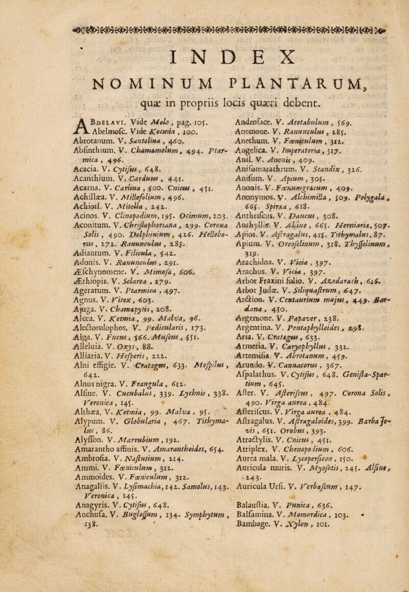 INDEX NOMINUM PLANTARUM, qux in propriis locis quxn debent. ABdelavi. Vide Melo , pag. ioj. Abelmofc. Vide Ketmia , 100. Abrotanum. V. Santolwa , 460. Ablinthium. V. Cham&melum, 494., ptar¬ mica , 4 96. Acacia. V. Cytifus, 64 8. Acamhium. V. Carduus, 441. Acarna. V. Cariina , 400. Cnicm » 451. Achillea. V. Millefolium, 496. Acliiotl. V. Mitella , 242. Acinos. V. Clinopodium, 19J. Ocimum, 203. Aconitum. V. Chnfiophonana , 2515». Corona Solis , 490. Delfhimum , 426. Hedebo- rm, 272. Ranunculus , 285. Adiantum. V. Filicula , 542. Adonis. V. Ranunculus, 2.91. AEfchynomene. V. Mimofa, &06. ABthiopis. V. Sdarea , 179. Ageratum. V. Ptarmica , 497. Agnus. V. Vitex, 603. A juga. V* Cham&pytis, 208. Alcea. V. Ketmia, 99. Mal<Va, 96. Aledloroiophos. V. Pedicularis, 173. Alga. V. Fucus, 466. Mufcus, ffr. Alleluia. V. 88. Alliaria.V. Hefperis, 222. Alni effigie. V. Crat&gws, 633. Mefpilus, 642. Alnus nigra. V. Frangula, 612. Alline. V. Cucubalus, 339. Lychnis, 338. Veronica, 145. Althaea, V. Ketrnia, 99. Malva, 91). Alypum. V. Globularia , 4^7. Tithyma- lus, 8 6. Alyflbn. V. Marrubium ,192. Amarantho affinis. V. Amaranthoides, 644. Ambrolia. V.Nafiutium, 214. Ammi. V. Foeniculum , 312. Ammoides. V. Foeniculum, 312. Anagaliis. V. Lyfimachia, 142. Samdlus, 143. Veronica, 145. Anagyris. V. Cytifus, 648. Anchufa. V* Buglojfum, 134. Symphytum , 138. Androfaoc. V. Acetabulum , <69. Anemone. V. Ranunculus , 2854 Anethum. V. Foeniculum , 312. Angelica. V. Imperatoria, 317. Anii. V. Amnis , 409. Anilbmarathiurn. V. Scandix , 316. Anifum. V. Apium , 30J. Ancilis. V. FoerMmgr&cum , 409. Anonymos. y. AlchimiUa , $09. Polyg&la t 66$. Spir&a , 618. Anthnfcus. V. Daucus, 308. Anthylli* V. Alfme , 66$. FI er maria, Apios. V. Afiragalus, 41$. Titbymalus, 87. Apium. V. Oreofelinum, 318. xhyjfelmum, 319. Ara ch id na. V. ,397, Aradius. V. Vicia, 397. ' Arbor Fraxini folio. V. Azedarach, 6±$. Arbor Judce. V. Siliquafirum, 647, Ar&ipn. V. Centaurium majus» 449. dana , 4?®. Argemone. V. Papaver, 238. Argentina. V. Pentaphylloides, 19S. Aria. V. Crat&gus, 633. Armeria. V. Caryophyllus, 332. Artemilia. V. Abrotanum, 449. Arundo. V. Cannacorm, 367. Alpalathus. V. Cytifus, 648. Genifla-Spar- tium , 644. Afler. V. Afterifcm , 497. Corona Solis e 490. Virga aurea , 484. Afterilcus. V. ,484. Allragalus. V. Aflragaloides,399. Barba Jo¬ vis , <541. Orobus, 393. Atra&ylis. V. Cnicm , 451. Atriplex. V. Chenopoiium , 606. Aurea mala. V» Lycoperficon , 140. Auricula muris. V. Myofotis, 14$. Alfim, 243. Auricula Urii. V. Verbafcum , 147. Balauftia, V. Punica, 636. Balfamina. V. Momordica , 103. * Bambage. V* Xylon, 101.