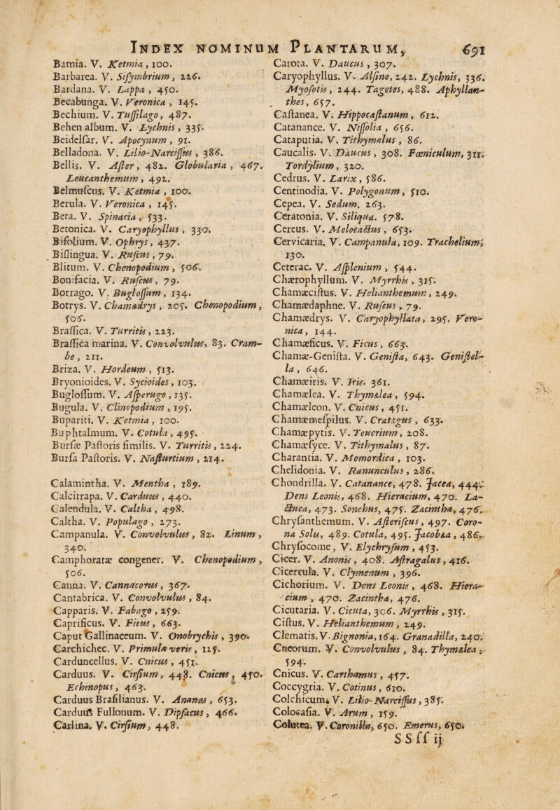 Bamia. V. Ketmia , ioo. Barbarea. V. Sifymbrium, zi6, Bardana. V. Lappa , 450. Becabunga. V. ]Aeronica , 14 f, Bechium. V. TuJJilago, 487. Behen album. V. Lychnis > 33f* Beidelfar. V. Apocynum, 91, Belladona. V. Lilio-Nantem , 386. Bellis. Y. Afler, 482. Globularia , 467» Leucantbemum, 492. Belmufcus. y. Ketmia , 100. Berula. V. Veronica , 14?. Bera. y. Spinacia . £33. Bemnica. y. Caryophyllus , 330* Bifolium. V. Ophrys, 437. Biflingua. y. Rufius, 79. Blitum, y. Chenopodium , Bonifacia. V. Rufem, 79. Borrago. y. Buglojfum , 134. Botrys.V. Cbam&drys, zo$. Chenopodium, f06. B radica. y. Turritis, 223. Braflica marina. V. Convolvulus, 83. Cram¬ be y III. Briza. V. Hordeum , 313. Bryonioides. V. Sycioides, 103. BuglolTum. V. A jp e rugo , 135. Bugula. V. Cliwpodium , 195. Bupariti. V. Ketmia , 100. Biiphtalmum. V. Cotula , 49 f. Burfse Padoris fimilis. V. Turritis, 124. Burfa Padoris. y. Nadurtium , 214. Galamintha, V. Mentha , 189. Calcitrapa. V. Cardum , 440. Calendula. V. Caltha , 498. Caltha, y. Populago , 273. Campanula. V. Convolvulus, 82. Linum > 340. ; Camphoratse congener, y. Chenopodium, fCtf. Canna. V. Canmcorm, 367. Cantabrica. y. Convolvulm , 84. Capparis, y. Fabago , 277. Caprificus. V. , 663. Caput 'Gallinaceum. V. Onobrychis , 39©. Carchichec. V. Primula veris, izf. Carduneellus. V. Cnicm , 4fr. Carduus. V. Cirfium, 448, Cnicm, 4fo» Echmopus, 453. Carduus Brafilianus. V. Amnt&s, <>53. CarduiiS Fullonum, y. Dipfacus, 4^6. Carlina. y. Cirfium, 448. Carota. V. Daucus, 307. Caryophyllus. y. Alfine, 242. Lychnis, 334. Myofotis, 244. Tagetes, 488. Aphyllan- 6^7. Cadanea. V. Hippocafianum, 612. Catanance. V. Niffolia ,6^6. Cataputia. V. Tithymalus, 86. Caucalis. V. Daucus, 308. F oeni culum, 311» Tordylium, 320. Cedrus. V. Larix , 586'. Centinodia. V. Polygonum, yio. Cepea. V. Sedum. 263. Ceratonia. y. Siliqua. 178. Cereus, y. MelocaBus, 6f3. Cervicaria. V. Campanula, 109. Tracheliuml 13°. Ceterae. V. Ajplenium , ^44. Chaerephyllum. y. Myrrhis , 31 f. Chamaecidus. y. Heltanthemmn, 249. Chamaedaphne. y. Rufius, 79. Chamaedrys. y. Caryopkyllata, 293. Vero* nica, 144. Chamaeficus. V. Fz«/s6^3. Chamae-Oenida. y. Genifia, 64.3. Genifiel* y 64 6• Chamaeiris. y. Jm, 361. Chamaelea. y. Thym&lea , 394. Chamaeleon. V. Cnicus, 451. Ghamacmefpilus. V. Crat&gus, 633, Chamaepytis. y. Teucrium, 208. Chamaefyce. V. Tithymalus, 87. Charantia. y. Momordica , 103. Chelidonia. V. Ranunculus, z86. Ghondrilla. V. Catanance, 478. facea, 4447 Leonis, 468. Hieracium, 470. £.<*- 473. Sonchus, 477. Zacintha, 4.760 Chryfanthemum. V. Aflerifius, 497. C<m?- »4 5*?/^, 489. Cotula, 49j. Jacob&a, 486V Chryfocome, y. Elychryfum >453. Cicer. V. AnonU , 408. Aftragalus, 4160 Cicercula, y. Clymenum , 396. Cichorium. V. I>£w Leonis, 468. Hiera* dum 470. Zacintha, 476. Cicutaria. V. Cicuta, 306. Myrrhis , 317. Cidus. V. Helianthemum, 249. Ckmatis.V-Bignonia,i64. Granadilla, 240. Cneorum. y. Convolvulus, 84. Thym&lea 5 , *P4’ Cnicus. V. Cartharnus, 4J7. Coccygria. V. Cotinus, 61x0. Colchicum* V. Ltlio-Narciffus, 38 f. Coiocafia. V. 3 1^9. Colutea, y, Coroniiy, 650. Emerus, 650. S S ff ij