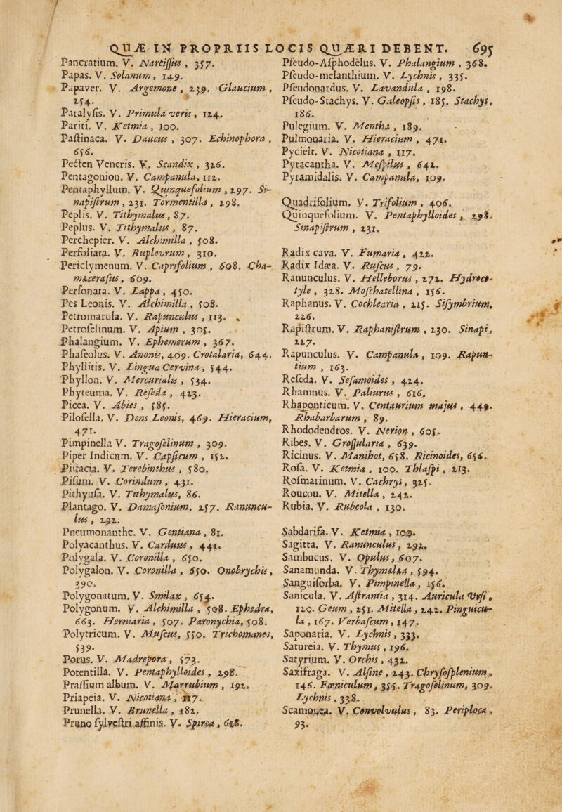 Pancratium. V. Nardjfus , 357. Papas. V. Solanum, 149. Papaver. V. Argemone, 239. Claudum , M4- Paraly/is. V. Primula veris, 12.4. Pariti. V. ketmia , joo. Paftinaca. V. Vauctis , 307. Echinophora , 6 f 6. Peften Veneris. V,. Scandix , 316, Pentagonion. V. Camfamla, m. Pentaphyllum. V. Quinquefolium , 197. 5V~ napifrum , 131. Tormentilla , 298. Peplis. V. Tithymalus, 87. Peplus. V. Tithymalus, 87. Perchepier. V. Alchimilla , jo8. Perfoliata. V. Buplevrum , 310, Periclymenum. V. Capri folium , 6o8. C&4- m&cerafw, 609. Perfonata. y. Lappa ,4^0. Pes Leonis. V. Alchimilla , ?o8<. Petromarula. V. Rapunadus , 113. * Petrolelinum. V. Apium , 30J. Phalangium. V. Ephemerum , 567. Phafeolus. V. Anonis, 409. Crotaiaria, 644, Phyllitis. V. Lingua Cervina , 544. Phyllon. V. Mercurialis , 534. Phyteuma. V. Refeda , 413. Picea. V. Piloiella. V*. Dens Leonis, 469. Hieracium, 471* FimpincIlaV. Trago felinum , 309. Piper Indicum, y. Capficum , 152.. Piilacia. V. Terebinthus , 580. Pifum. V. Corindum, 431. Pithyula. V. Tithymalus, 86. Plantago. V. Vamafonium, 157. Ranuncu¬ lus , 292. Pneumonanthe. y. Gentiana , 81. Polyacanthus. y. Carduus , 441. Poiygala. V. Coronilla , 6J0. Polygalon. V. Coronilla, 5jo. Onobrychis, Z90> Polygonatum. V. Smilax , 6$4. Polygonum. V. Alchimilla , 508. Ephedra, 663. Herniaria , $07. Paronychia, 508. Polytricum. V. Mufcus, 550. Tnchomanes, 539- Porus. V. Madrefora , i73. Potentilla. y. pentaphylloides , 298. Pra/Iium album. V. Marrubium , 192. Priapeia. V. Alicotiana jfty. Prunella. V. Brunella, 182. Pruno fylveUri affinis, y. Spirea, 6it. Pleudo-Afphodelus. y. Phalangium » 368. Pleudo-melanthium. V. Lychnis, 33?. Pfeudonaidus. V. Lavandula , 198. Pfeudo-Stachys. y. Galeopfis, 185. Stachyse 186. Pulegium. V. Mentha ,189. Pulmonaria. V. Hieracium , 471. Pycielt. V. XsUcotiana , 117. Pyracantha. V. Mcfjtlus , 642. Pyramidalis. V. Campanula, 109. Quadiifolium. y. Trifolium , 406. Quinquefolium. V. Pentaphylloides, 298. Sinapifirum , 231, Radix cava. V. Lumaria, 422. Radix Idsea. y. Rufctts , 79. Ranunculus. V. Helleborus , 272. Hydroce*- tyle , 328. Mofchatellina , ij6. Raphanus, y. Cochlearia, 215. Sifymbrium, zz6. RapiRrum. V. Raphanijlmm , 230. Sinapi? 227. Rapunculus. y. Campanula, 109. Rapuit,- tium , 163. Refeda. V. Sefamoides , 424. Rhamnus. V. Paliurus , 616. Rha£ontieum. V. Centaurium majus , 449. Rhabarbarum , 89. Rhododendros. V. Nerion „ 60 Ribes. V. Grofulana , 639. Ricinus. V. Manihot, 658. Rtcinoides, 6f6. Rofa. V. Ketmia , 100. Thlafpi 9 213. Rofmarinum. y. Cachrys, 32*. Roucou. y. Mitella , 242, Rubia, y. Rubeola , 130. Sabdarifa. V. Ketmia , 100. Sagitta. V. Ranunculus, 292» Sambucus. V. Opulus, 607. Sanam unda. y. Thym&ha , $94. Sanguiforba. y. pimpwella, ij6. Sanicula. V. Ajlrantia , 314. Auricula Itvfi» 12Q. Geum, 141. Mitella, 242. Pinguicu¬ la , 167. Verbafcum, 147. Saponaria. y. Lychnis, 333. Satureia. y. Thymus, 196. Satyrium. V. Orchis, 432. Saxifraga. V. ^, 243. Cbryfofplenium» 146. E oeni culum f 3^5. Tragofelinum, 3090 Lychnis ,338. Scamonea. y. Convolvulus, 83. Periploca # 93-