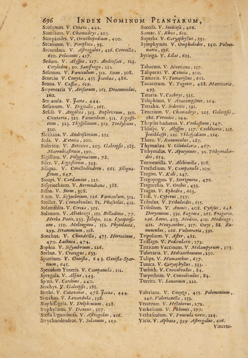 Scolymus. V. Cinara , 441. Scordium. V. Chama.drys, 20;. Scorpioides. V. Ormthof odium , 400. Secamone. V. penploca ,93. Securidaca. V, AJlragalus , 416. Coronilla, 64o. Pelecinus ,417. Sedum. V. Alyjfon, 217. Androface , 123. Cotyledon, 90. Saxifraga , 252. Selinum. V. Foeniculum , 312. , 308. Senecio, V. Conyza , 4jyfacob&a , 485. Senna. V. Caffia , 619. Serpentaria V. Arifarum, i4i. Dracunculus, 160: Seratula. V.Jacea, 444. Sefamum. V. Digitalis , 16?. Sefcli. V. Angelica , 313. Buplevrum 310. Cicutaria , 322. Foeniculum , 311. Ligufi¬ cum , 323. 7'hyfelinum , 315». Tordylium , 320. Siciiiana. V. Androf&imum , z<jr. Sida. V. Ketmia , 100. Sideritis. V. Betonica, 203. Galeopjis, i8f. Marrubiafrum ,1510. Sigillum. V. Polygonatum , 78. Siler. V. Ligufiicum , 323. Siliqua, y. Coraliodendron, dtfi. Siliqua- ftrum, 647. Sinapi. V. Cardamine , 22y. Sifyrinchium. y. Bermudiana ,388. Sifon. V. Sium, 398. S um. V. Sijymbrium, zz6. Foeniculum, 312. Smilax, y. Convolvulus, 82. Phafeolus, 412. SoJanifolia. y. Circ&a , 301. Solanum. V. Alkekengi, ifi. Belladona , 77. Herba Paris, 233. falapa, 129. Lycoperfi- con , MO. Melongena , 151. Phytolaccd , 299. Stramonium, 118. Sonchus, y. ChondriUa, 475. Hmacium, 470. Zaffuca, 474. Sophia V. Sifymbrium , 126. Sorbus. V. Crat&gus, 633. Spartium. V. Genijla, 6 43. Genifia-Spar- 1 tium, 64?. Speculum Yeneris. V. Campamla, 112. Spergula. V. Alfne, 243. Spina, y. Carduus, 440. Scachys. y. Galeopjis, i8f. Stoebe. y. Catanance, 4yS.Jac&a , 444. ■Stoechas. V. Lavandula , 198. Staphifagria. V. Delphinium, 428. Sraphylinus. V. Daucus, 307. 'Stella ieguminofa. V. AJlragalus, 416'. Strychnodendros. y. Solanum, 149. Succifa. y. Scabiofa , \66. Sumac. V. /^#5,611. Superba. V. Caiyophyllus , 331. Symphymm. y. Omphalodes, 140. Pulmo» 724*74,136. Syringa, y. Lilac, 601. Tabacum, y. JSJicotiana , 117. Talipariti. y. Ketmia , ico. Tamarix. V. Tamarifcus ,661. Tanacetum. V. Taget es, 488. Matricaria r „ 4*3.' Tataria. y. Cachrys, 325. Telephium. V. Anacampferos, 264. Tetrahit. y. Sideritis, 191. Teucrium. V. Cham&drys, 205. Galeopjis, 186. Veronica , 144. Thdplus barbatus, y. i^erbafcum , 147. Thlafpi. y. AlyfJon,ny; Cochlearia , 215. Jonthlafpi, 210. Thlafpidium , 214. Tliora. V. Ranunculus ,283. Thymaelaea. V. Globularia , 467. Tirhymalus, y. Apocynum , 92. Tithymaloi- ,6f4. Tormentilla. V. Alchmilla , 508. Trachelium. y. Campanula, 109; Tragon. y. Kali, 247. Tragopogon. y, Scor%onera , 476, Tragorchis. V. Orchis , 433. Tragus. V. Ephedra , 663. Trah. V. Cyperus ,427; Tribulus. V. Tribuloides, 6$y. Trifolium. V. Anonis, 408. Cytifus, 648 Dorycnium , 391. F agoni a , 16 y Fragana, 296. Lotus, 403. Medica, 410. Medicago , 412. Menyanthes, 117. Oxys , 88. nunculus , z66. Dulneraria , 391. Tripolium. Y.Afier, 481. Trillago. V. Pedicularis, 172. Triticum Vaccinum. V. A4elampyrum , 173,- Tuberaria. y. Helianthemum ,250. Tulipa. V. H&manthus, 657» Tunica. V. Caryophyllus, 333. - Turbith. V. Convolvulus ,84. Turpethum. V. Convolvulus, 84. Turrita. V. Leucoium , 221. Valeriana. V. Conyza, 4fy. polemonium 146. Dalerianella , 133. Veratrum. V. Helleborus, 272.. Veibaicom. V. Phlomis , 177. Verbafculum. V. primula veris, 124, Vicia, Y. Aphaca 3 399- AJlragalus, 416. yinceto-