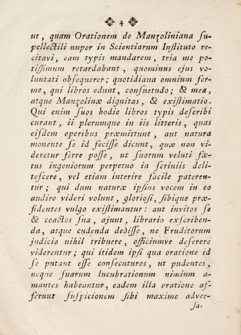 v nt, quam Orationem de Man^oliniana fu- pellecti ii nuper in Scientiarum Injiituto re¬ citavi 3 eam typis mandarem , tria me po¬ ti (fimum retardabant , quominus ejus vo¬ luntati ob fequerer ; quotidiana omnium fer- , qui libros edunt, confustudo ; 62 , atque Manzoiinae dignitas y 62 exiflimatio. QW hodie libros typis defcribt curant ii plerumque in iis litteris, quas eifdem operibus praemittunt 3 aut natura monente fe id fecijfe dicunt, «0« v/« deretur ferre pojfe y ut fu orum v eluti foe¬ tus ingeniorum perpetuo in fer ini is deli- tefcere, y^7 etiam interire facile pateren¬ tur ; qui dum naturae 1 ipfius vocem in eo audire videri volunt y gloriqfi, Jibique prae¬ fidentes vulgo exi/limantur: aut Invitos fe - 62 coactos fua , ajunt, librario exfcriben- da, atque cudenda debijfe , «<? Fruditorum judicio nihil tribuere } ojfciumve de fer er e viderentur ; qui itidem ip/i qua oratione id fe putant ejfe confecuturos, ut pudentes, neque fuarum lucubrationum nimium a- mantes habeantur, eadem ilia oratione af¬ ferunt JpJpicionem fbi maxime adver¬ re ja’