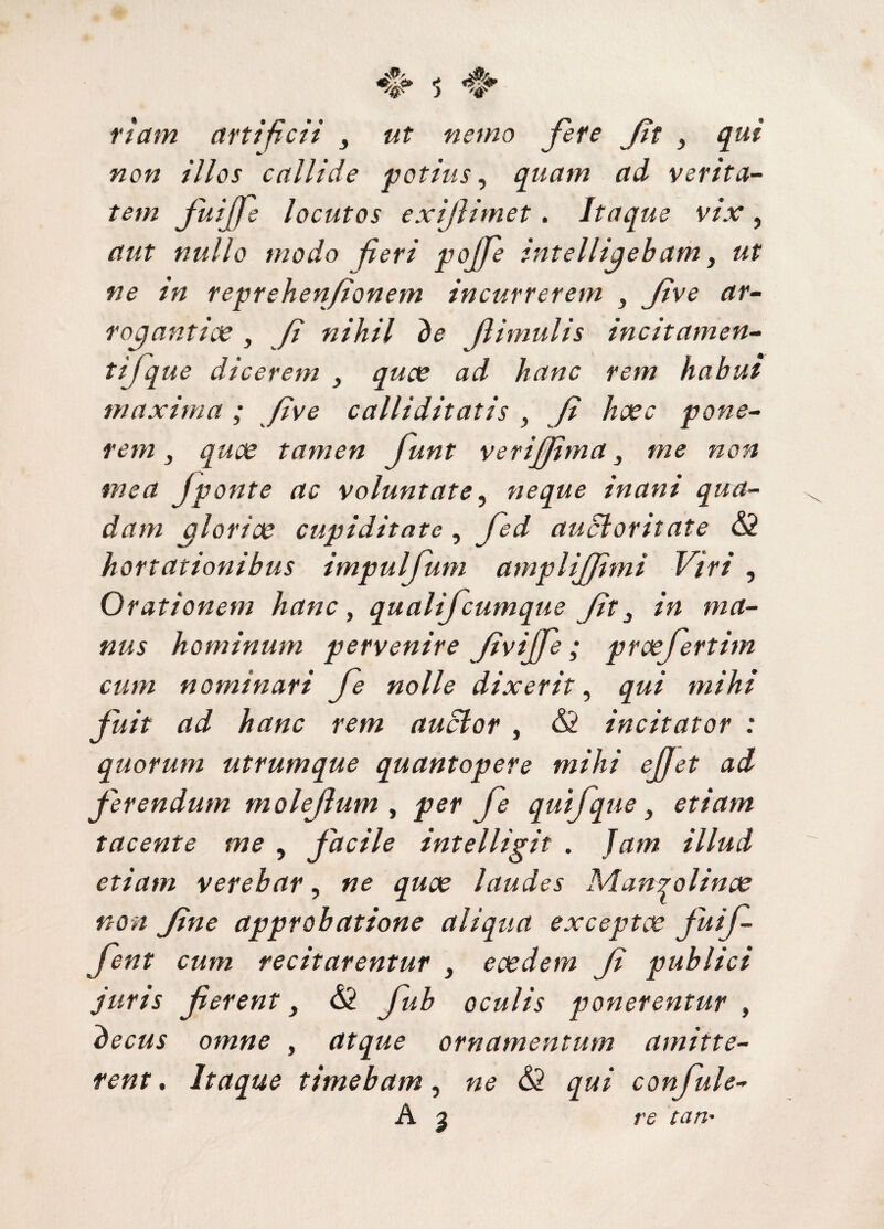 fiam artificii ut nemo fete Jit > qui non illos callide potius, quam ad verita¬ tem JuiJfe locutos exijlimet. Itaque vix, aut nullo modo fieri pojfe intelligebam, ut ne in reprehenfionem incurrerem , Jive ar¬ rogantiae , fi nihil de flimulis incitamen- tifque dicerem , quae ad hanc rem habut maxima; five calliditatis , fi haec pone¬ rem } quae tamen funt veriffima} me non mea Jponte ac voluntate, neque inani qua¬ dam gloriae cupiditate, fed auctoritate <52 hortationibus impuljum ampliffimi Viri , Orationem hanc, qualifcumque Jit3 in ma¬ nus hominum pervenire Jivijfe; proefertim cum nominari fe nolle dixerit, qui mihi fuit ad hanc rem auctor , <52 incitator : quorum utrumque quantopere mihi ejjet adi ferendum rnolefum , per fe qui f que} etiam tacente me , facile intelligit . Jam illud etiam verebar, ne quae laudes Manrolinae non Jine approbatione aliqua exceptae fmf- fent cum recitarentur , eaedem f publici juris ferent, <52 fub oculis ponerentur , decus omne , atque ornamentum amitte¬ rent . Itaque timebam, ne <52 qui confule- A j re tari'