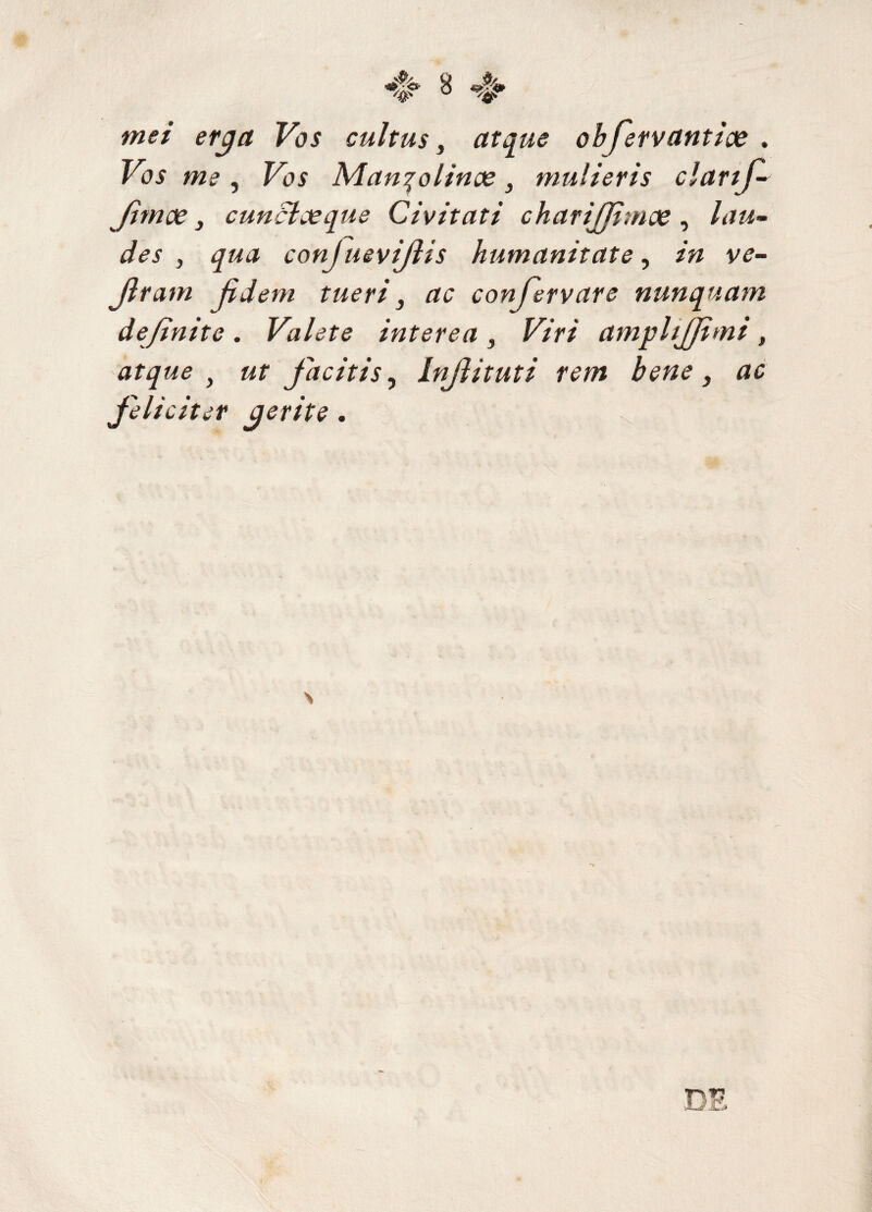 mei erga Vos cultus, atque obfervantice . Vos me, Vos Manqolinoe, mulieris clartj- Jimoe, cunclaeque Civitati charijjhnoe, lau¬ des , qua conjuevijlis humanitate, in ve- Jlram fidem tueri, ac confervar e nunquam definite. Valete interea , Viri amplijjimi, atque } ut Jacitis, Injlituti rem bene, ac feliciter gerite.