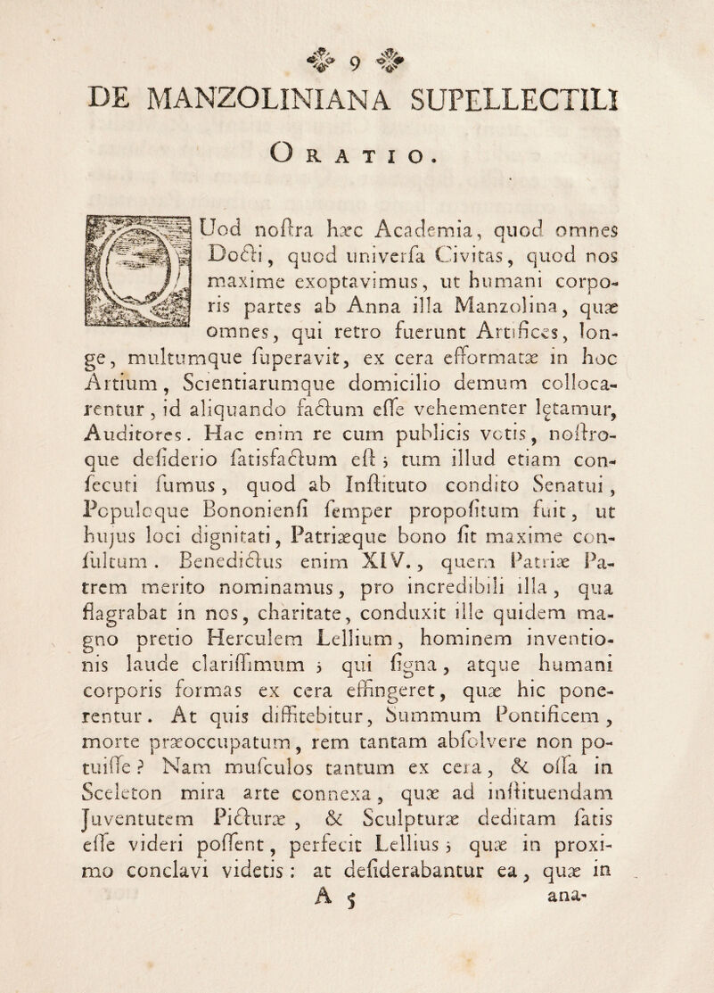 V '4p DE MANZOLINI AN A SUPELLECTILI Oratio. Uod noftra haec Academia, quod omnes Doffi, quod univerfa Civitas, quod nos maxime exoptavimus, ut humani corpo¬ ris partes ab Anna i!la Manzolina, quae omnes, qui retro fuerunt Artifices, lon¬ ge, multumque fuperavit, ex cera efformatae in hoc Artium, Scientiarumque domicilio demum colloca¬ rentur , id aliquando fadlum effe vehementer letamur, Auditores. Hac enim re cum publicis votis, nolfro- que defiderio fatisfaefum eft i tum illud etiam con- fecuti furnus, quod ab Inftituto condito Senatui , Populoque Bononienfi femper propofitum fuit, ut hujus loci dignitati, Patriaeque bono fit maxime con- fi.iltum . Benedicius enim XIV., quem Patriae Pa¬ trem merito nominamus, pro incredibili illa, qua flagrabat in nos, charitate, conduxit ille quidem ma¬ gno pretio Herculem Lellium, hominem inventio¬ nis laude clarifhmum 5 qui figna, atque humani corporis formas ex cera effingeret, quae hic pone¬ rentur . At quis diffitebitur, Summum Pontificem , morte praeoccupatum, rem tantam abfolvere non po- tuiffie ? Nam mufculos tantum ex cera, & olla in Sceleton mira arte connexa, quae ad inftituendam Juventutem Pidfurae , & Sculpturae deditam latis efle videri poffent, perfecit Lellius ■, quae in proxi¬ mo conclavi videtis: at defiderabantur ea, quae in A < ana-