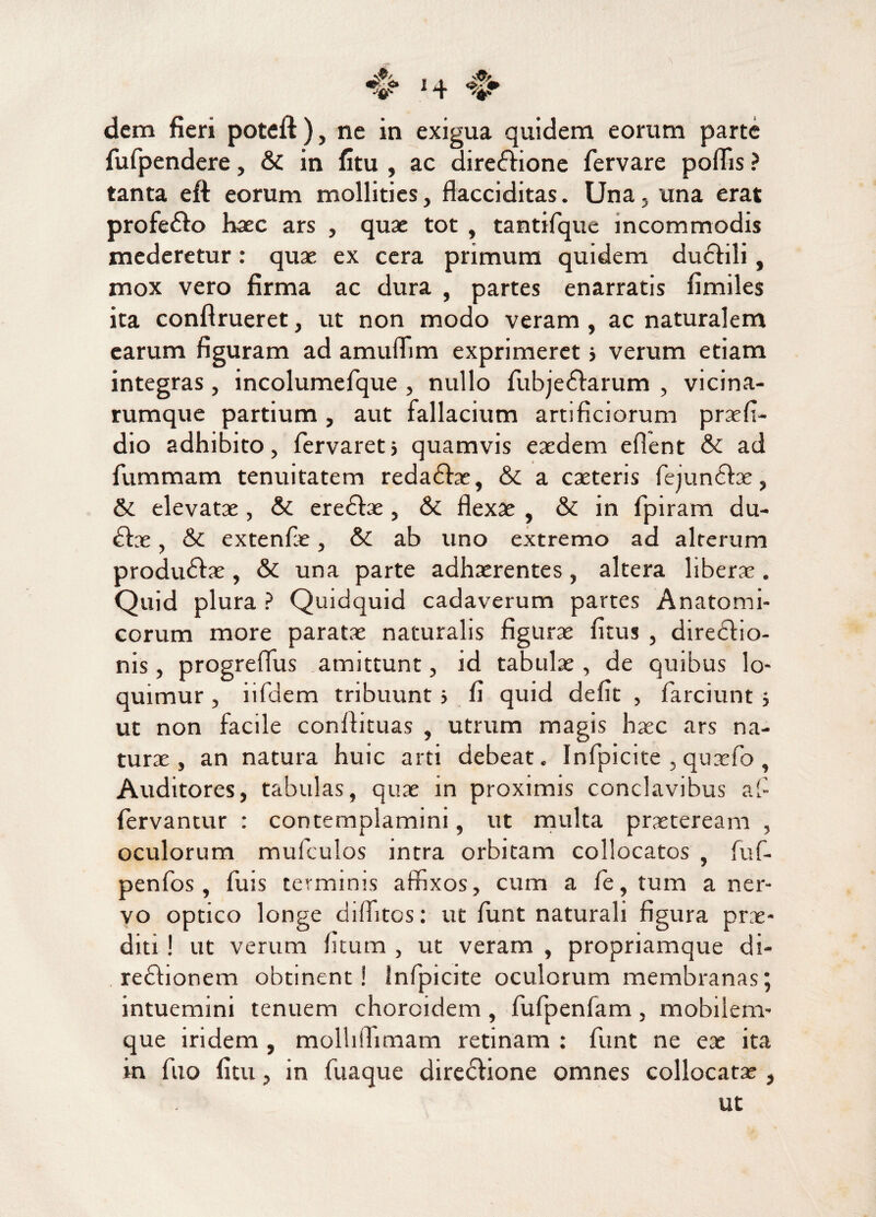 *$/ %? 14 dem fieri poteft ), ne in exigua quidem eorum parte fufpendere, & in litu , ac diredtione fervare poflis ? tanta eft eorum mollities, ftacciditas. Una. una erat profe&o haec ars , quas tot , tantifque incommodis mederetur: quae ex cera primum quidem dudfili, mox vero firma ac dura , partes enarratis fimiles ita conftrueret, ut non modo veram, ac naturalem earum figuram ad amuffim exprimeret j verum etiam integras, incolumefque , nullo fubjeflarum , vicina¬ rumque partium, aut fallacium artificiorum prxfi- dio adhibito, fervaretj quamvis eaedem eflent & ad fummam tenuitatem redadhe, & a caeteris fejundhe, & elevatae, & eredbe , & flexae , & in fpiram du- dtx, &C extenfe, &C ab uno extremo ad alterum produdtx , & una parte adhxrentes, altera liberx. Quid plura ? Quidquid cadaverum partes Anatomi¬ corum more paratae naturalis figurae litus , directio¬ nis , progreflus amittunt, id tabulae, de quibus lo¬ quimur , iifdem tribuunt j fi quid defit , farciunt j ut non facile conflituas , utrum magis haec ars na¬ turae , an natura huic arti debeat.. Infpicite , quxfo , Auditores, tabulas, quae in proximis conclavibus af fervantur : contemplamini, ut multa praeteream , oculorum mufculos intra orbitam collocatos , fuf- penfos , fuis terminis affixos, cum a fe, tum a ner¬ vo optico longe diffitos: ut funt naturali figura prae¬ diti ! ut verum litum , ut veram , propriamque di- refhonem obtinent! Infpicite oculorum membranas; intuemini tenuem choroidem, fufpenfam, mobilem- que iridem , molliflimam retinam : funt ne ex ita in fuo litu, in fuaque directione omnes collocatx ,