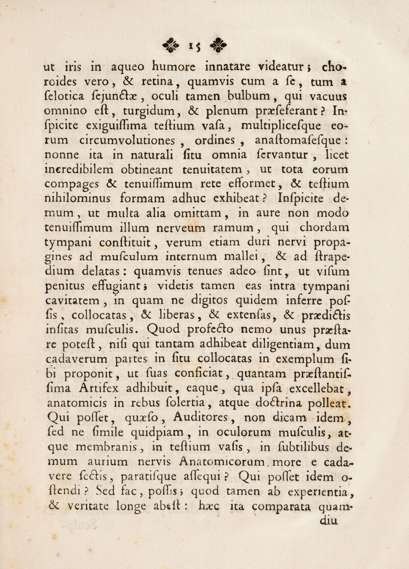 ut iris in aqueo humore innatare videatur} cho- roides vero, & retina, quamvis cum a fe, tum a felotica fejun£fae, oculi tamen bulbum, qui vacuus omnino eft, turgidum, & plenum praefeferant ? In- fpicite exiguirtima tertium vafa, multiplicefque eo¬ rum circumvolutiones , ordines , anaftomafefque : nonne ita in naturali fitu omnia fervantur , licet incredibilem obtineant tenuitatem, ut tota eorum compages & tenuirtimum rete eflormet, & tertium nihilominus formam adhuc exhibeat ? Infpicite de¬ mum , ut multa alia omittam, in aure non modo tenuirtimum illum nerveum ramum, qui chordam tympani conftituit, verum etiam duri nervi propa¬ gines ad mufculum internum mallei, & ad ftrape- dium delatas : quamvis tenues adeo fint, ut vifum penitus effugiant} videtis tamen eas intra tympani cavitatem , in quam ne digitos quidem inferre poff fis, collocatas , & liberas, & extenfas, & praedidtis infitas mufculis. Quod profcdto nemo unus prasfta- re poteft, nili qui tantam adhibeat diligentiam, dum cadaverum partes in fitu collocatas in exemplum fi- bi proponit, ut fuas conficiat, quantam praeftantif- fima Artifex adhibuit, eaque, qua ipfa excellebat, anatomicis in rebus folertia, atque dodfrina polleat. Qui pollet, quaefo, Auditores , non dicam idem , fed ne fimile quidpiam , in oculorum mufculis, at¬ que membranis, in tertium vafis , in fubtilibus de¬ mum aurium nervis Anatomicorum, more e cada¬ vere feclis, paratifque artequi ? Qui portet idem o- rtcndi ? Sed fac, portis3 quod tamen ab experientia, & ventate longe abdi: haec ita comparata quam* ' diu