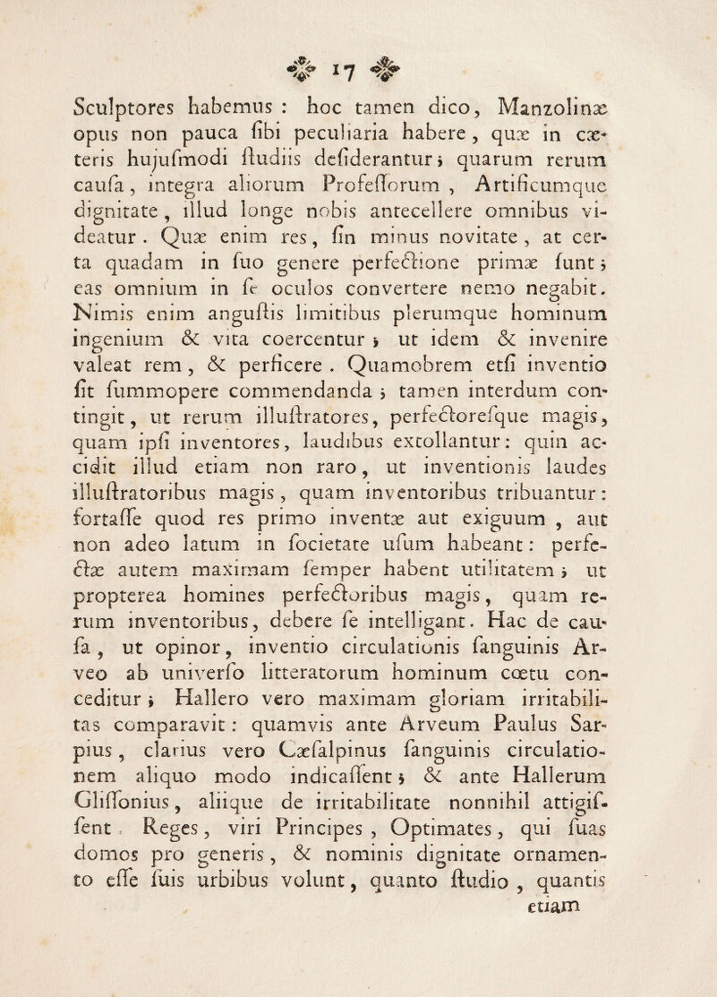 I? Sculptores habemus : hoc tamen dico, Manzolinx opus non pauca nbi peculiaria habere, quae in ex¬ teris hujufmodi ftudiis defiderantur i quarum rerum caufa, integra aliorum Profefforum , Artificumque dignitate , illud longe nobis antecellere omnibus vi¬ deatur . Qux enim res, fin minus novitate, at cer¬ ta quadam in fuo genere perfedlione primx funt ■> eas omnium in fr oculos convertere nemo negabit. Nimis enim angufiis limitibus plerumque hominum ingenium & vita coercentur ■, ut idem & invenire valeat rem, & perficere. Quamobrem etfi inventio fit fummopere commendanda s tamen interdum con¬ tingit, ut rerum illuftratores, perfeclorefque magis, quam ipfi inventores, laudibus extollantur: quin ac¬ cidit illud etiam non raro, ut inventionis laudes illuftratoribus magis, quam inventoribus tribuantur: fortaffe quod res primo mventx aut exiguum , aut non adeo latum in focietate ufium habeant: perfe- ftx autem maximam femper habent utilitatem j ut propterea homines perfedioribus magis, quam re¬ rum inventoribus, debere le intelligant. Hac de cau¬ fa , ut opinor, inventio circulationis fanguinis Ar- veo ab univerfo litteratorum hominum coetu con¬ ceditur i Hallero vero maximam gloriam irritabili¬ tas comparavit: quamvis ante Arveum Paulus Sar- pius, clarius vero Cxfalpinus fanguinis circulatio¬ nem aliquo modo indicafient * & ante Hallerum Ghffonius, aliique de irritabilitate nonnihil attigif- fent Reges, viri Principes , Optimates, qui fu as domos pro generis, & nominis dignitate ornamen¬ to effe filis urbibus volunt, quanto ftudio , quantis etiam