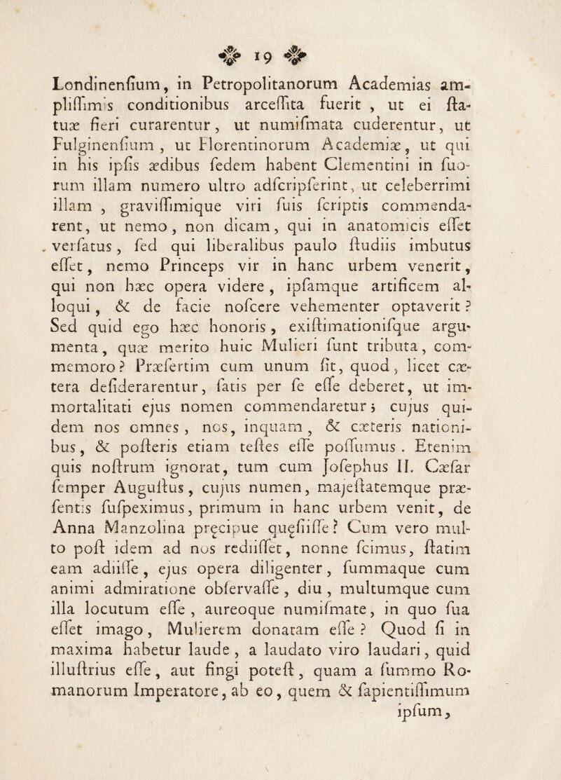 Londinenfium, in Petropolitanorum Academias am- plifiims conditionibus arcefTita fuerit , ut ei fta- tuae fieri curarentur, ut numifmata cuderentur, ut Fulginenfium , ut Horentinorum Academiae, ut qui in his ipfis xdibus fedem habent Clementini in fuo- rum illam numero ultro adfcripferint, ut celeberrimi illam , graviffimique viri fuis fcriptis commenda¬ rent, ut nemo, non dicam, qui in anatomicis e fiet . verfatus, fed qui liberalibus paulo ftudiis imbutus e fiet, nemo Princeps vir in hanc urbem venerit, qui non haec opera videre, ipfamque artificem al¬ loqui , 6c de facie nofcere vehementer optaverit ? Sed quid ego haec honoris» exiftimationifque argu¬ menta, quae merito huic Mulieri funt tributa, com¬ memoro? Praefertim cum unum fit, quod, licet ex¬ tera defiderarentur, fatis per fe efie deberet, ut im¬ mortalitati ejus nomen commendaretur j cujus qui¬ dem nos omnes, nos, inquam, & exteris nationi¬ bus, & porteris etiam teftes efie pofitimus . Etenim quis noftrum ignorat, tum cum Jofephus II. Cxfar femper Auguilus, cujus numen, majefiatemque prx- fentis fufpeximus, primum in hanc urbem venit, de Anna Manzolina pr^cipue qu^fiifie ? Cum vero mul¬ to poft idem ad nos rediifict, nonne fcimus, ftatim eam adiitle , eius opera diligenter, fummaque cum animi admiratione obtervarte , diu , multumque cum illa locutum efie, aureoque numifmate, m quo fu a efiet imago, Mulierem donatam efie? Quod fi in maxima habetur laude , a laudato viro laudari, quid illurtrius efie, aut fingi poteft, quam a furamo Ro¬ manorum Imperatore, ab eo, quem & fapientifiimum ipfum,