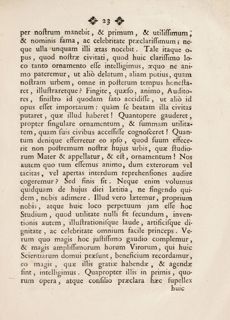 per noftrum manebit, & primum, & utiliflimum; & nominis fama, ac celebritate praeclarifiimum j ne¬ que ulla unquam illi aetas nocebit. Tale itaque o- pus, quod noftrae civitati, quod huic clarifiimo lo¬ co tanto ornamento effe intelligimus, aequo ne ani¬ mo pateremur, ut alio delatum, aliam potius, quam noftram urbem, omne in polterum tempus honefta- ret, illuftraretque? Fingite, quaefo, animo, Audito¬ res , liniftro id quodam fato accidiffe, ut alio id opus effet importatum : quam fe beatam illa civitas putaret, quae illud haberet! Quantopere gauderet, propter lingulare ornamentum , & fummam utilita¬ tem, quam fuis civibus acceffiffe cognofceret! Quan¬ tum denique efferretur eo ipfo , quod liium effece¬ rit non poltremum noftrae hujus urbis, quae ftudio- rum Mater & appellatur, & eft, ornamentum ! Nos autem quo tum e fiemus animo, dum exterorum vel tacitas, vel apertas interdum reprehenliones audire cogeremur ? Sed finis lit. Neque enim volumus quidquam de hujus diei laetitia, ne fingendo qui¬ dem , nebis adimere. Illud vero laetemur, proprium nobis, atque huic loco perpetuum jam effe hoc Studium , quod utilitate nulli lit fecundum , inven¬ tionis autem, illuftrationifque laude, artificifque di¬ gnitate , ac celebritate omnium facile princeps . Ve¬ rum quo magis hoc juftifiimo gaudio complemur, & magis ampliftimorum horum Virorum, qui huic Scientiarum domui praelunt, beneficium recordamur, eo magis , quae illis gratiae habendae , & agendae lint, intelligimus. Quapropter illis in primis, quo¬ rum opera, atque confilio praeclara haec fupellex huic