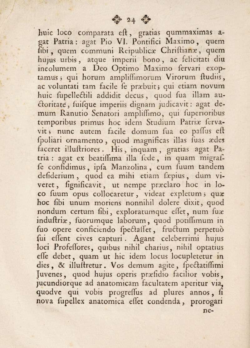 huic loco comparata eft, gratias qummaximas a- gat Patria: agat Pio VI. Pontifici Maximo, quem fibi , quem communi Reipublicae Chriftianae, quem hujus urbis, atque imperii bono, ac felicitati diu incolumem a Deo Optimo Maximo fervari exop¬ tamus 5 qui horum amplifhmorum Virorum ftudiis, ac voluntati tam facile fe praebuit j qui etiam novum huic fupelledtili addidit decus, quod fu a illam au- dforitate, fuifque imperiis dignam judicavit: agat de¬ mum Ranutio Senatori ampliftimo, qui fupenoribus temporibus primus hoc idem Studium Patriae ferva- vitj nunc autem facile domum fua eo paffus eft fpoliari ornamento , quod magnificas illas luas aedes faceret illuftriores. His, inquam , gratias agat Pa¬ tria : agat ex beatiffima illa fede , in quam migral- fe confidimus, ipfa Manzolina , cum fuum tandem deflderium, quod ea mihi etiam faepius, dum vi¬ veret , fignificavit, ut nempe praeclaro hoc in lo¬ co fuum opus collocaretur, videat expletum i quae hoc fibi unum moriens nonnihil dolere dixit, quod nondum certum fibi, exploratumque eftet, num fuae induftriae, fuorumque laborum, quod potiftimum in fuo opere conficiendo fpedfaifet, fruclum perpetuo fui effent cives capturi . Agant celeberrimi hujus loci Profeftores, quibus nihil charius, nihil optatius effe debet, quam ut hic idem locus locupletetur in dies, & illuftretur. Vos demum agite, fpedfatifhmi Juvenes, quod hujus operis praefidio facilior vobis, jucundiorque ad anatomicam facultatem aperitur via, quodve qui vobis progreffus ad plures annos, fi nova fupellex anatomica effec condenda, prorogari ne-