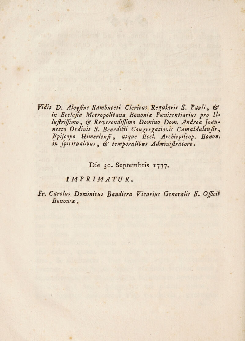 Vidit D. Aloy fiuf Sambuceti Clericus Regularis S. Retuli, in Ecclejia Metropolitana Bononia Foenitentiarius pro IU luflrijjimo > & Re<verendiffimo Domino Dom. Andrea Joan* netto Ordinis S. BenediEli Congregationis Camaldulenjis f Epijcopo Himerienji , atque EccL Archiepifcop* Bonon% in spiritualibus y S* temporalibus Adminijlratore» Die 30. Septembris 1777» IMF RIMATU R. Fr. Car olus Dominicus Bandiera Vicarius Generalis $* Officii Bononia *