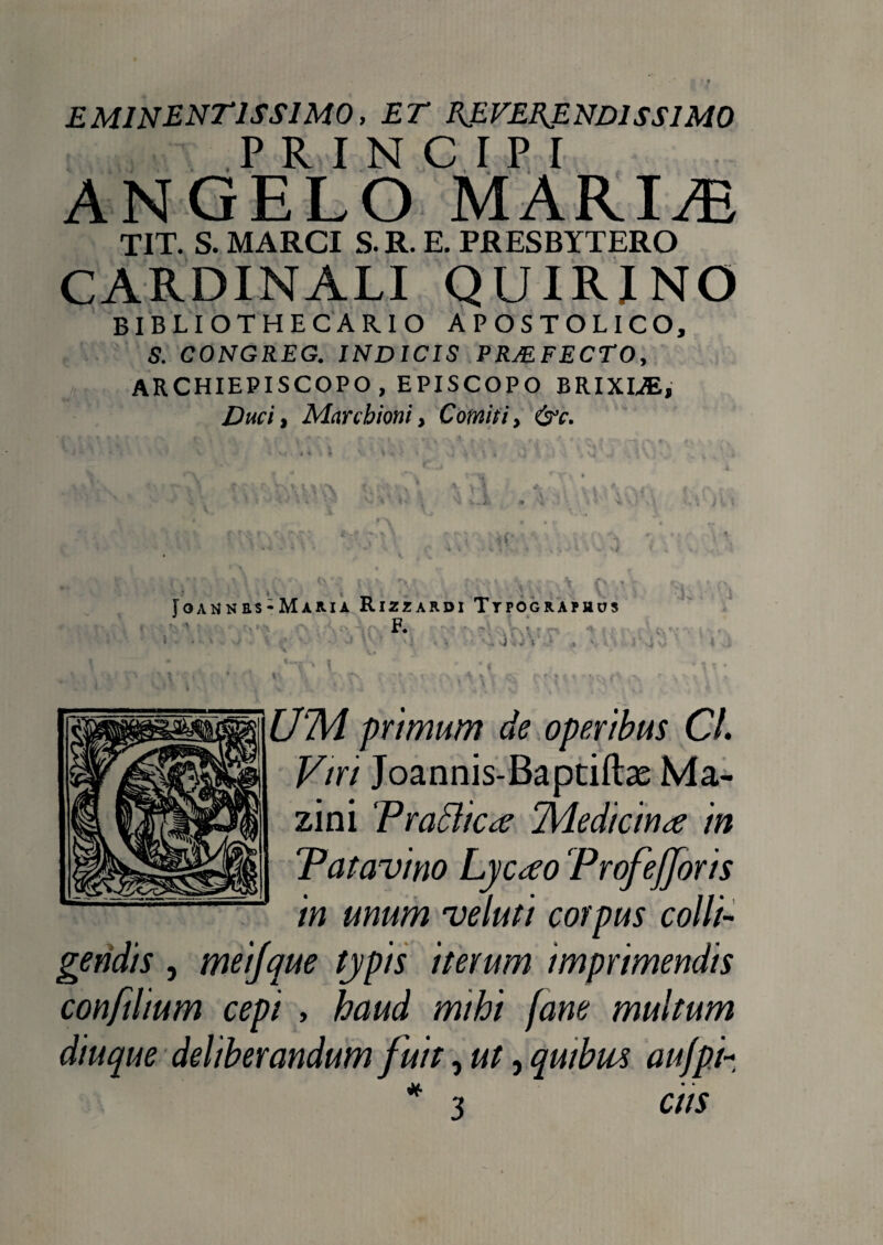 EM1NENT1SS1M0, ET R.EVEE.END1SSIM0 PRINCIPI ANGELO MARIA} TIT. S. MARCI S.R. E. PRESBYTERO CARDINALI QUIRINO BIBLIOTHECAR.IO APOSTOLICO, S. CONGREG. INDICIS PRMFECTO, ARCHIEPISCOPO , EPISCOPO BRIXIAE, Duci, Mctrcbioni, Comiti, &c. 1 f 0 ‘*’'i * Y > * \ * ■ r** v \ $ • f. W} A- y.l * 1 t a . *• • ' i«v. V * t* •. •> * * • >. • x- ■* i •, ? v, L j i V ^ • ff *- *,• Tu > » \ ■*!'.. 5 ' sh * * 4l V * * V ■ f • *” « i ii ' v U « < v ‘ -«i T , „v ' V (/’ • \ \ *;• fy\ Vv- rv Vv \ tvr\ ‘^ CV.A t %i. A o Joah nrs-Maria Rizzardi Ttpographus F- f • u» « I ^ ’ * • i «**r# ^ *. p U . * • ■ l'y ’. r> rs. , 'f \ 1 • fXV\ \ i ^ * s ' \ \ * • i • | £/7k/ primum de operibus Cl. Viri Joannis-Baptiftas Ma- zini Praclica ‘Medicina in Patavino Lycao Profefforis in unum ve luti corpus colli¬ gendis , meijque typis iterum imprimendis conftlium cepi , haud mihi fane multum diuque deliberandum fuit, ut, qwbm aujpi- * 3 C HS