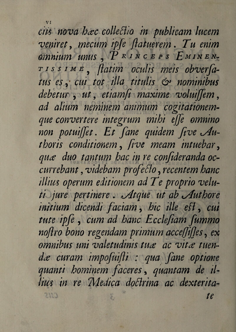 veniret, mecum ipfe ftatuerem. Tu enim omnium unus , T * i» c e p s Emihen- t is s ime y flatim oculis meis obverfa- tus es j cm tot illa titulis & nominibus debetur , ut, etiamft maxime voluijfem, a/zwm neminem animum cogitationem- convertere integrum mihi effe omnino non potuijfet. Et fane quidem five du¬ rioris conditionem, five meam intuebar, tantum hac in re confideranda oc¬ currebant , videbam profeBo, recentem hanc illius operum editionem ad Te proprio velu- ti jure pertinere . dtque ut ab duriore initium dicendi faciam, hic ille eB} cui tute ipfe, cum ad hanc Ecclefiam fummo noflro bono regendam primum accefjifjes, ex omnibus uni valetudinis tua ac vita tuen¬ da curam impofuifli : qua fane optione quanti hominem faceres, quantam de il¬ lius in re TVledica doBrina ac dexterita-