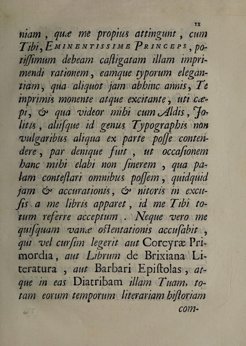 niam , qua me propius attingunt, cum Tibi) Eminentjssime TRIN c E ps, po- ttfjimum debeam cafligatam diam impri¬ mendi rationem, eamque typorum elegan¬ tiam, qua aliquot jam abhinc annis, Te inprimis monente atque excitante, uti ca¬ pi , & qua videor mihi cum umidis, jfo¬ lii is , alitfque id genus Typographis non vulgaribus aliqua ex parte pofje conten¬ dere , par denique fuit , ut occaftonem hanc mihi elabi non Jinerem , qua pa¬ lam conte/lari omnibus pojfem, quidquid jam & accurationis, 6* nitoris in excit- Jis a me libris apparet, id me Tibi to¬ tum referre acceptum . Neque vero me quifquam vana orientationis accufabit , qui vel curfim legerit aut Corcyrae Pri¬ mordia , aut Librum de Brixiana Li~ teracura , aut Barbari Epiftolas, at¬ que in eas Diatribam illam Tuam, to¬ tam eorum temporum literariam hifloriam com-