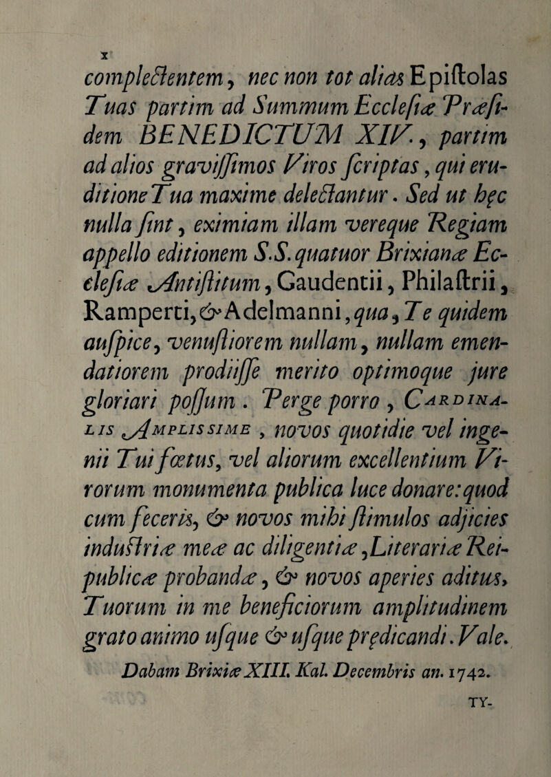 complebentem, nec non tot alias Epiftolas Tuas partim ad Summum Eccleftce Trafi¬ dem BENEDICTUM XIV, partim ad alios gravijfimos Viros fcriptas, qui eru¬ ditione Tua maxime delebantur. Sed ut hpc nulla fint, eximiam illam vereque Regiam appello editionem S.S.quatuor Brixiana Ec- elefice AntiJlitum^G^udentn, Philaftrii, Ramperti,&> Adelmanni, qua, T e quidem aufpice, venufliorem nullam, nullam emen¬ datiorem prodiijje merito optimoque jure gloriari pofjum . Terge porro , Cardina¬ lis Amplissime , novos quotidie vel inge¬ nii Tui foetus, vel aliorum excellentium Vi¬ rorum monumenta publica luce donare:quod cum feceriSj & novos mihi Jlimulos adjicies induflrirf me<e ac diligentiae ,Literarice Rei- publicrt probandae, & novos aperies aditws> Tuorum in me beneficiorum amplitudinem grato animo ufque & ufque prpdicandi. Vale. Dabam Brixia XIII. Kal. Decembris an. 1742. TY-