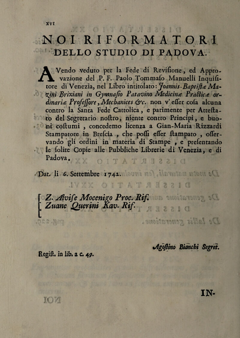 NOI RIFORMATORI DELLO STUDIO DI PA.DOVA. . I . O . t\ l .11 •'<* G I U AVendo veduto per la Fede di Revifione, ed Appro- vazione dei P. F. Paolo Tommalo Manuelli Inquifi- tore di Venezia, nel Libro intitohtoiJoannis-Baptifttf Ma~ %ini Brixiani in Gymnajio Patavino Medicince PraSlicit or~ dinarice Profejfore, Mecbanices &c. non v’ effer cola alcuna contro la Santa Fede Cattolica, e parimente per Attefta- to dei Segretario noftro, niente contro Principi, e buo- ni coftumi , concedemo licenza a Gian-Maria Rizzardi Stampatore in Brefcia , che poffi effer ftampato , offer- vando gli ordini in materia di Stampe , e prefentando le folite Copie alie Pubbliche Librerle di Venezia, e di Padova. % i a w r - \. J j, i o c i . Dat. li 6. Settembre 1741. « ' ■ - —. • t •••' • q *> t rr f & f «| V . / A i fc # k • , \ j jL V 4 Z- yilvif ? Mocenigo Proc. Rif. ’ Zuane Querini Kav. Rif 3 2 . „ . - .k tAgoflino Biahchi Segrei. Regift. ia lib. a c. 47. IN-