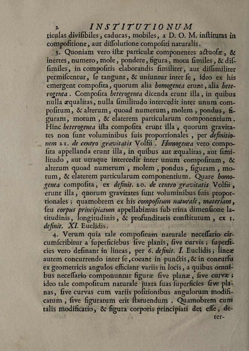 ticulas divifibiles, caducas, mobiles, a D. O. M. inftitutas in compofitione, aut diffolutione compoliti naturalis. 3.. Quoniam vero iftas particulae componentes adhiofas, Sc inertes, numero, mole, pondere, figura, motu fimiles , & dif- fimiles, in compofitis elaborandis fimiliter, aut diffimiliter permifcentur, fe tangunt, & uniuntur inter fe , ideo ex his emergent compofita, quorum alia homogenea erunt, alia hete- rogenea . Compofita heterogenea dicenda erunt illa, in quibus nulla aequalitas , nulla fimilitudo intercedit inter unum com- pofitum, &c alterum, quoad numerum, molem , pondus, fi¬ guram , motum , & elaterem particularum componentium. Hinc heterogenea ifta compofita erunt illa , quorum gravita¬ tes non funt voluminibus fuis proportionales , per definitio¬ nem 11. de centro gravitatis Volfii . Homogenea vero compo¬ fita appellanda erunt illa, in quibus aut aequalitas, aut fimi¬ litudo , aut utraque intercedit inter unum compofitum, & alterum quoad numerum , molem , pondus, figuram , mo¬ tum, & elaterem particularum componentium. Quare homo¬ genea compofita, ex definit. 10. de centro gravitatis Volfii, erunt illa, quorum gravitates funt voluminibus fuis propor¬ tionales ; quamobrem ex his compofitum naturale, materiam, feu corpus principiatum appellabimus fub trina dimenfione la¬ titudinis , longitudinis, & profunditatis conftitutum , ex 1. definit,. XI. Euclidis . 4. Verum quia tale compofitum naturale neceffario cir- cumfcribitur a fuperficiebus five planis, five curvis ; fuperfi- cies vero definant in lineas, per 6. definit. I. Euclidis> lineas autem concurrendo inter fe, coeant in pundtis, & in concurfu ex geometricis angulos efficiant variis in locis, a quibus omni¬ bus neceffario componuntur figurae five planas, five curvas ; ideo tale compofitum naturale juxta fuas fuperficies five pla¬ nas, five curvas cum variis politionibus angulorum modifi¬ catum , five figuratum erit ftatuendum . Quamobrem cum talis modificatio, & figura corporis principiati det eflfe, de- ter-