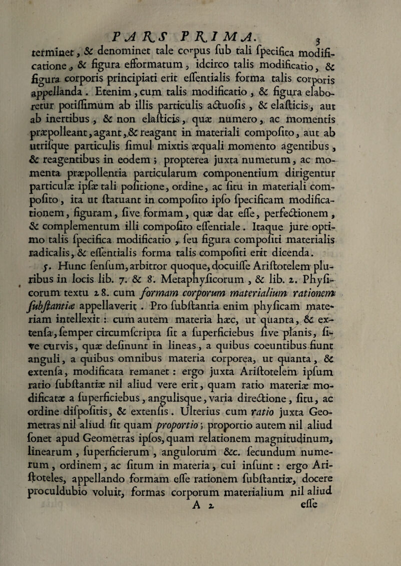 terminet, & denominet tale corpus fub tali fpecifica modifi¬ catione & figura efformatum , idcirco talis modificatio, & figura corporis principiari erit efTentialis forma talis corporis appellanda . Etenim, cum talis modificatio , & figura elabo¬ retur potiffimum ab illis particulis aCtuofis , & elafticis, aut ab inertibus, & non elafticis, quae numero,, ac momentis prapolleant, agant reagant in materiali compofito, aut ab utriique particulis fimul mixtis aequali momento agentibus , & reagentibus in eodem ; propterea juxta numetum, ac mo¬ menta praepollentia particularum componentium dirigentur particulae ipfae tali politione, ordine, ac litu in materiali com¬ pofito , ita ut ftatuant in compofito ipfo fpecificam modifica¬ tionem, figuram, fi ve formam, quae dat effe, perfeCtionem , & complementum illi compofito effentiale. Itaque jure opti¬ mo talis fpecifica modificatio rfeu figura compofiti materialis radicalis, & efTentialis forma talis compofiti erit dicenda. /. Hunc fenfum, arbitror quoque, docuiffe Ariftotelem plu¬ ribus in locis lib. 7. & 8. Metaphyiicorum , &. lib. z. Phyfi- eorum textu z8. cum formam corporum materialium rationem fubfiantice appellaverit . Pro fubftantia enim phyficam mate* riam intellexit : cum autem materia hac, ut quanta, oC ex- tenfayfemper circumfcripta fit a fuperficiebus fi ve planis, fi? Ve curvis, qua definunt in lineas, a quibus coeuntibus fiunt anguli, a quibus omnibus materia corporea, ut quanta, 8c extenfa, modificata remanet: ergo juxta Ariftotelem ipfum ratio fubftantia nil aliud vere erit, quam ratio materia mo¬ dificata a fuperficiebus, angulisque, varia directione , fitu, ac ordine difpofitis, & extenfis. Ulterius cum ratio juxta Geo¬ metras nil aliud fit quam proportio; proportio autem nil aliud fonet apud Geometras ipfos, quam relationem magnitudinum, linearum , fuperficierum , angulorum &c. fecundum nume¬ rum , ordinem, ac fitum in materia, cui infunt : ergo Ari- ftoteles, appellando formam effe rationem fubftantia, docere proculdubio voluit, formas corporum materialium nil aliud A z effe