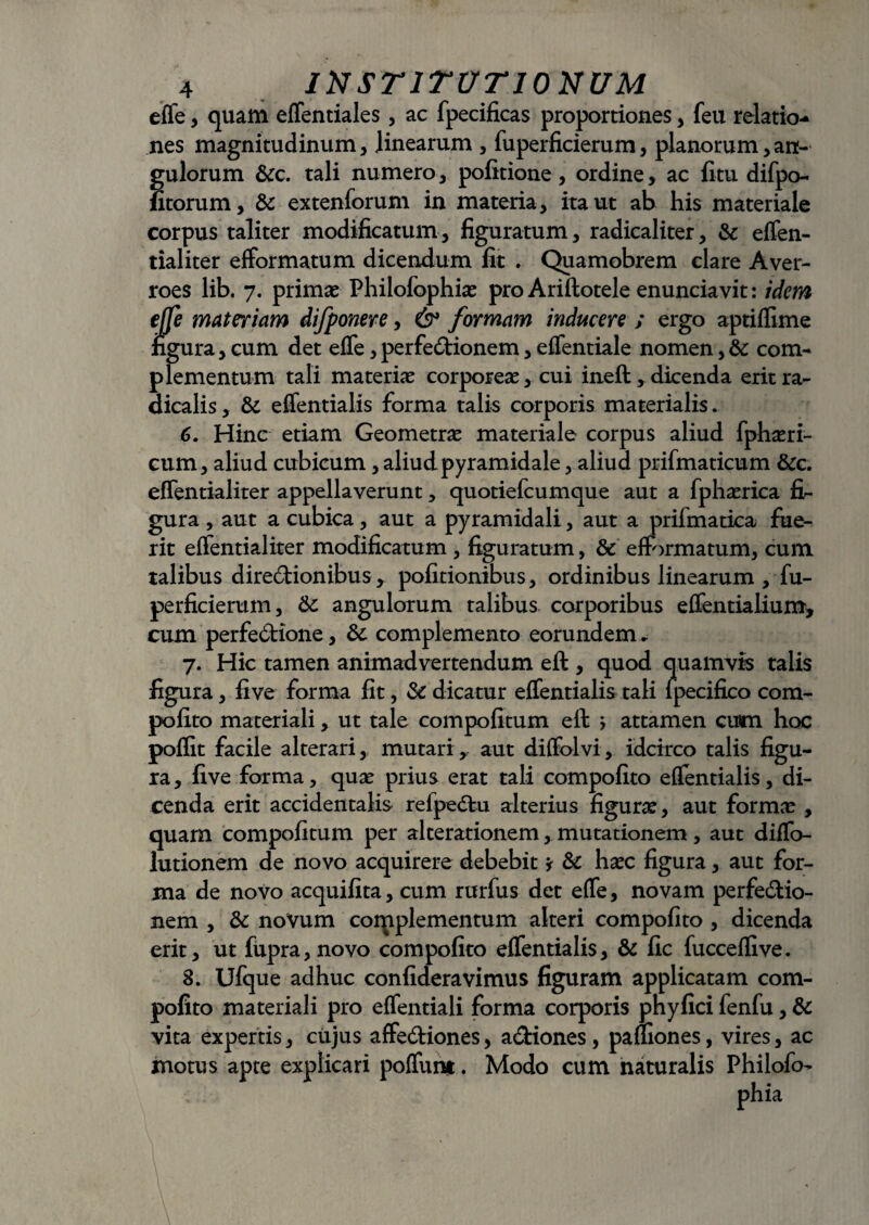 effe, quam effentiales, ac fpecificas proportiones, feu relatio¬ nes magnitudinum, linearum , fuperficierum, planorum,an¬ gulorum &c. tali numero, politione, ordine, ac litu difpo- fitorum, & extenforum in materia, ita ut ab his materiale corpus taliter modificatum, figuratum, radicaliter, & effen- tialiter efformatum dicendum Iit . Quamobrem clare Aver- roes lib. 7. primae Philofophiae pro Ariftotele enunciavit: idem effe materiam difponere, & formam inducere ; ergo aptiflime figura, cum det effe, perfedionem, eflentiale nomen, & com¬ plementum tali materiae corporeae, cui ineft,dicenda eritra- dicalis, & effentialis forma talis corporis materialis. 6. Hinc etiam Geometrae materiale corpus aliud fphaeri- cum, aliud cubicum, aliud pyramidale, aliud prifmaticum &c. effentialiter appellaverunt, quotiefcumque aut a fphaerica fr- gura , aut a cubica, aut a pyramidali, aut a prifmatica fue¬ rit elfentialiter modificatum , figuratum, & efformatum, cum talibus diredionibus * politionibus, ordinibus linearum , fu- perficierum, Sc angulorum talibus corporibus effentialium, cum perfedione, &: complemento eorundem ► 7. Hic tamen animadvertendum eft , quod quamvis talis figura, live forma fit, 3c dicatur effentialis tali lpecifico com- polito materiali, ut tale compolitum eft j attamen cum hoc pollit facile alterari, mutari,- aut diffolvi, idcirco talis figu¬ ra , live forma, quae prius erat tali compolito effentialis, di¬ cenda erit accidentalis refpedu alterius figurae, aut formae , quam compolitum per alterationem, mutationem , aut diffo- lutionem de novo acquirere debebit * & haec figura, aut for¬ ma de novo acquilita, cum rurfus det effe, novam perfedio- nem , & novum corpplementum alteri compolito , dicenda erit, ut fupra,novo compolito effentialis, & fic lucceffive. 8. Ufque adhuc confideravimus figuram applicatam com- pofito materiali pro effentiali forma corporis phylici fenfu, & vita expertis, ciijus ; motus apte explicari ffediones, adiones, pauiones, vires, ac poffuni. Modo cum naturalis Philofo-