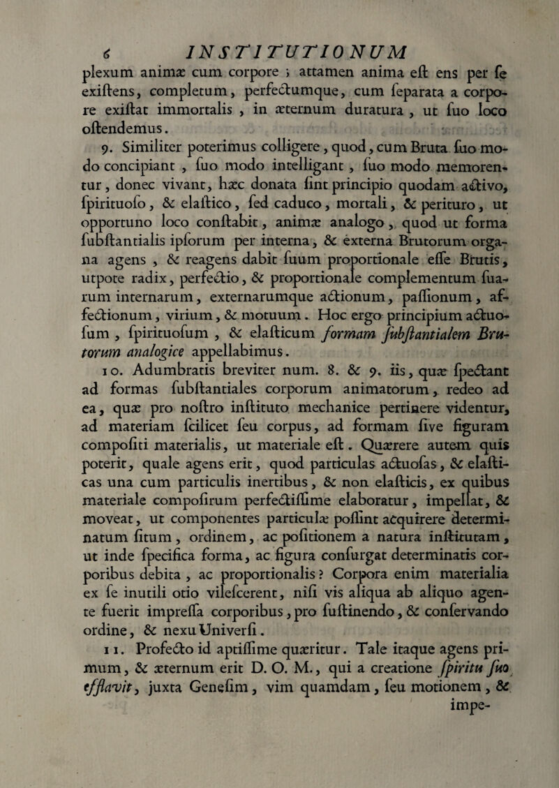 plexum animas cum corpore i attamen anima eft ens per fe exiftens, completum, perfectumque, cum feparata a corpo¬ re exiftat immortalis , in asternum duratura , ut fuo loco oftendemus. 9. Similiter poterimus colligere, quod, cum Bruta fuo mo¬ do concipiant , fuo modo intelligant , fuo modo memoren¬ tur, donec vivant, hasc donata fint principio quodam aftivo, fpirituofo, & elallico, fed caduco, mortali, & perituro, ut opportuno loco conflabit, animas analogo , quod ut forma fubftantialis ipforum per interna, &c externa Brutorum orga¬ na agens , & reagens dabit fuum proportionale effe Brutis, utpote radix, perfectio, &c proportionale complementum fua- rum internarum, externarumque adtionum, paflionum , af- fe£tionum, virium, &c motuum. Hoc ergo principium a6tuo- fum , fpirituofum , & elafticum formam fubftantialem Bru¬ torum analogice appellabimus. 1 o. Adumbratis breviter num. 8. & 9. iis, quas fpedtanc ad formas fubftantiales corporum animatorum, redeo ad ea, quas pro noftro inftituto mechanice pertinere videntur, ad materiam fcilicet feu corpus, ad formam flve figuram compofiti materialis, ut materiale eft. Quasrere autem quis poterit, quale agens erit, quod particulas adtuofas, &C elafti- cas una cum particulis inertibus, & non elafticis, ex quibus materiale compofirum perfedtiflime elaboratur, impellat, &C moveat, ut componentes particula; poflint acquirere determi¬ natum fitum , ordinem, ac pofitionem a natura inftitutam, ut inde fpecifica forma, ac figura confurgat determinatis cor¬ poribus debita , ac proportionalis ? Corpora enim materialia ex fe inutili otio vilefcerent, nifi vis aliqua ab aliquo agen¬ te fuerit impreffa corporibus, pro fuftinendo, & confervando ordine, &c nexu Univerfi. 11. Profedto id aptiflime quasritur. Tale itaque agens pri¬ mum, & asternum erit D. O. M., qui a creatione fpiritu fuo efflavity juxta Genefim, vim quamdam, feu motionem, & impe-