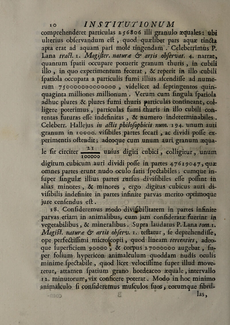 comprehenderet particulas zj68o6 illi granulo sequales: ubi ulterius obfervandum eft , quod qualibet pars aqua? tin&a, apta erat ad aquam pari mole tingendam . Celeberrimus P. Lana trafl. i. Magifter. natur# & artis obfervat. 4. narrat, quantum fpatii occupare potuerit granum thuris , in cubili illo , in quo experimentum fecerat , fk re perit in illo tcubili Ipatiola occupata a particulis fumi illius afcendiffe ad nume¬ rum 750000000000000 , videlicet ad feptingentos quin¬ quaginta milliones .millionum . Verum cum fingula fpatiola adhuc plures '& plures fumi thuris particulas contineant, col¬ ligere poterimus , particulas fumi thuris in illo cubili con¬ tentas futuras effe indefinitas , & numero indeterminabiles . Celeberr. Hallejus in aliis philofopbicis num. 194. unum auri granum in 10000. vifibiles partes fecari , ac dividi poffe ex¬ perimentis ollendit i adeoque cum unum auri granum requa- le fit circiter . ■ ■■■ unius digiti cubici, colligitur , unum 100000 0 o digitum cubicum .auri dividi pofle in partes 47619047, quas omnes partes erunt nudo oculo fatis Lpe<ftabiles; cumque in- fuper fingulx illius partes rurfus -divifibiles efle pomnt in alias minores , -:dc minores , ergo digitus cubicus auri di- vifibilis indefinite in partes infinite parvas merito optimoque jure cenfendus eft. 18. Confideremus modo divi£bilitatem in partes infinite parvas etiam in animalibus, cum jam confideratx fuerint in vegetabilibus, &c mineralibus . Supra laudatus P.Lana tom. 1. Magi fi. natur# & artis obferv. 1. teftatur, fe deprehendi fle, ope perfe&iflim i micro^copii, quod lineam ter centies, adeo¬ que luperficiem 90000 , & corpus 17000000 augebat, fu- per folium hypericon animalculum quoddam hudis oculis minime fpecftabile , quod licet velociflime fu per illud move¬ retur, attamen fpatium grano hordeaceo aquale, intervallo 11. minutorum, vix conficere poterat . Modo in hoc minimo animalculo fi confideremus mufculos fuos , eorumque fibrih