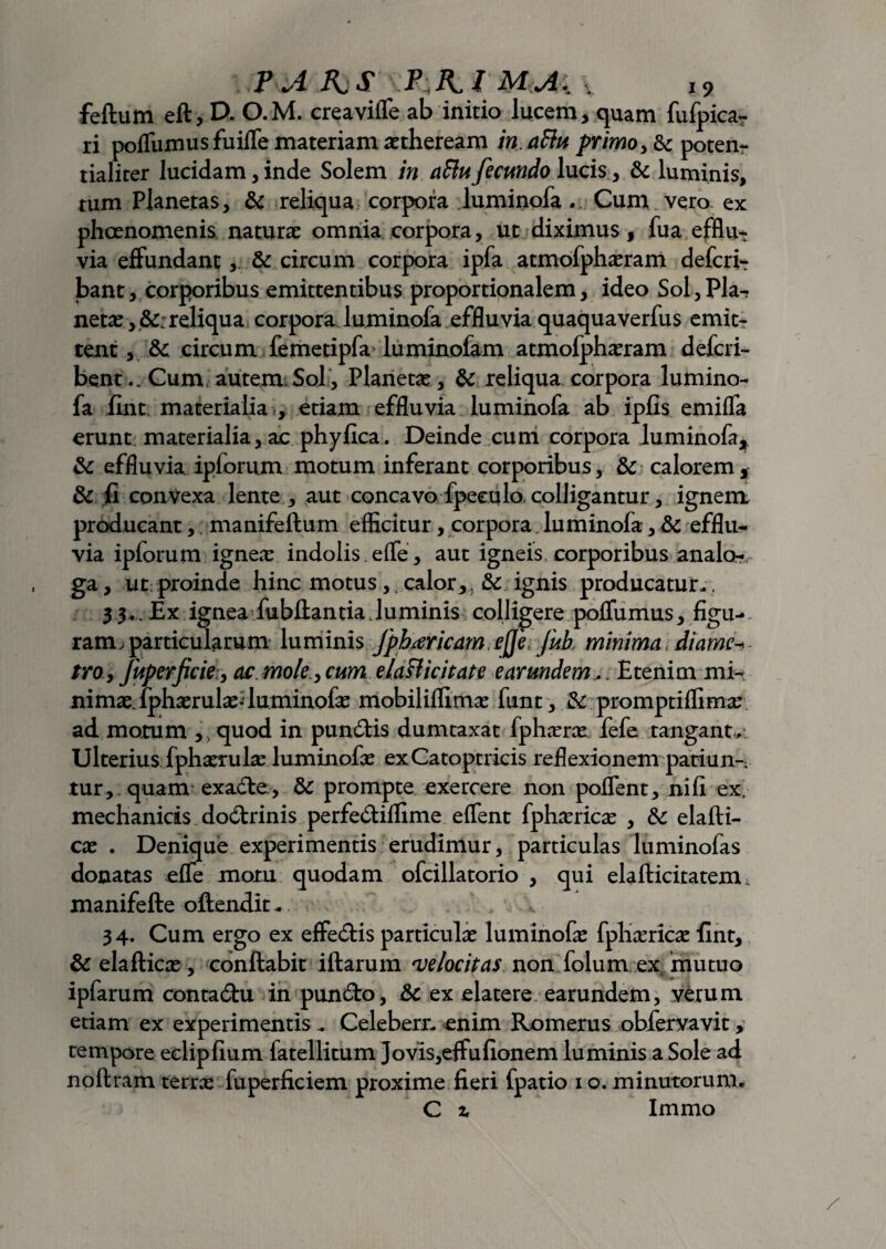 felium efl, D. O.M. creavilfe ab initio lucem, quam fufpica- ri pofliimusfuifle materiam attheream in.aftii primo > & poten- tialiter lucidam, inde Solem in aflufecundo lucis, & luminis, tum Planetas, & reliqua corpora luminofa . Cum vero ex phaenomenis naturae omnia corpora, ut diximus, fua efflu-r via effundant, & circum corpora ipfa atmofphaeram defcri- bant, corporibus emittentibus proportionalem, ideo Sol, Pla^ netae reliqua corpora luminofa effluvia quaquaverfus emit- tent, &c circum femetipfa luminofam atmofphaeram defcri- bent..Cum,autem Sol, Planetae, & reliqua corpora lumino¬ fa fint materialia , etiam effluvia luminofa ab ipfis emifTa erunt; materialia, ac phyfica. Deinde cum corpora luminofa, & effluvia ipforum motum inferant corporibus, & calorem, & fi convexa lente , aut concavo fpeculo colligantur, ignem producant,; manifeflum efficitur, corpora luminofa, & efflu¬ via ipforum igneae indolis efle, aut igneis corporibus analo¬ ga , ut proinde hinc motus, calor, 5 & ignis producatur- , 33., Ex ignea Jubilantia.luminis colligere polfumus, figu¬ ram. particularum luminis Jphtfricam ejje, fub minima, diame- tro, fuperficie, ac mole, cum e la ff ici tat e e ar undem,. Etenim mi¬ nimae. fphaerulae* luminofae mobiliflimae funt, & promptiflima: ad motum ,, quod in pun6tis dumtaxat fphaene fefe tangant. Ulterius fphaerulae luminofae exCatoptricis reflexionem patiunt tur, quam exadle, &: prompte exercere non poJTent, nili ex. mechanicis dodtrinis perfe&ilfime elTent fphaericae , & elafti- cae . Denique experimentis erudimur, particulas luminofas donatas elfe motu quodam ofcillatorio , qui elafticitatem. manifefte oftendit - 34. Cum ergo ex eflfe&is particulae luminofae fphaericae fint, & elafticae, conflabit illarum velocitas non; folum ex, mutuo ipfarum conta&u in pun&o, & ex elatere earundem, verum etiam ex experimentis - Celeberr- enim Romerus obfervavit, tempore eelipfium fatellitum Jovis,effulionem luminis a Sole ad nollram terra: fuperficiem proxime fieri fpatio 1 o. minutorum- C z Immo