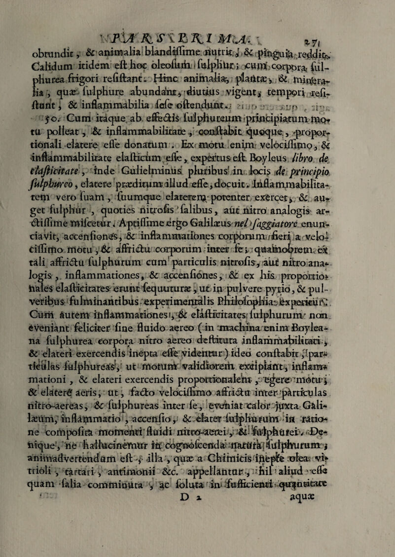 \s'jvur:jfciriB2U &ri *7l obtundit, & animalia blandtffiine.xiyim J &. pinguia .reddit^ Calidum itidem eft hoc oleofiiiiii.<fulpliUr.; cum corpor* ful- pHurea frigori refiftant. Hinc animalia;, platte y. & minfcra*- lia , quas fulphure abundam, diutius vigent* tempori reli- ftant , & inflammabilia fefe oftendunt*; : > . ,:;n ?o. Cum itaque ab, eftedis lulphureum principiatum mo* tu polieat, & inflammabilitace , conflabit quoque;, -propor¬ tionali elatere efTe donatum . Ex motu enim; velociiflmo ^ &: inflammabilitate elafticum eifc, expertus- eft. Boyleus libro de ekjiicitate , inde Gulieknimis pluribus’ in locis de principio fulphiireoy elatere prreditum illud efTe, docuitv Infla mutabilita¬ tem vero luam ,' fuumque elatere m/potenter exercet*. &. au* get iulphur , quoties riitrofis ' falibus, aut nitro analogis ar- diflime mifcetur> Aptiffime ergo Galifeus nel)fagglatore enun¬ tiavit, accenfion^s, & inflammationes corporum;/fieri a ve lo¬ ti flimo motu , & affricbu corporum inter fev . quabiobrem. eit tali affridu fuiphurum cum! particulis nitrofis, aut nitro ana* logis ? inflammationes, & aocenfiones, &C ex his, proportio* hales elafticitates-erunt fequuturse, ut in pulvere pytio, & pul¬ veribus fulminantibus experimentalis flhilofcphia-iexperkuiV‘, Curii Autem inflammationes?, 6c elafticitates.'iulphurunv non eveniant feliciter fine fluido aereo ( in machina enim Boylea- na fulphurea corpora nitro aereo deftitura inflammabilirati * & elateri exercendis inepta efle videntur) ideo conflabit ,'ipar-u ticulas iulphureasv ut motum validiorein exeipiant, inflam* mationi, & elateri exercendis proportionalem ,* egere,'motu-f & elateri aeris, ut, facto velociflimo affridu inter particulas nitro-aereas, &c fulphureas inter fe , eveniat calor juxta Gali- Iasum, inflammatio , accenfio, & elater luipHururii in ratio* ne coriipofita momenti * fluidi nitro-aerei .y 1 felphUfeiv ■ De¬ nique, ne hatlucinermir iri cognofeend a ffiitritk; ?i ulphurum j animadvertendum eft y illa, quar a Chiinicis ihepfe /oieas- vi* tririli , tartari , antimoriii &c. appellantur., hib aliud - efle quam falia comminuta , ac ioluta in> fufficienti qn?ntitate Di aquae