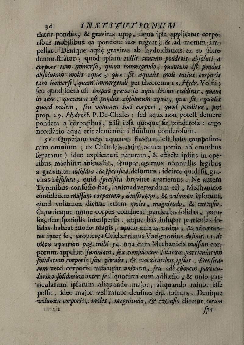 -datur pondus, & gravitas aqu?, lique ipfa applicetur cprpor ribus mobilibus ea pondere' fuo‘ urgeat& ad motUm pellat. Denique aqu? gravitas ab vhydroftuticis ex eo ultro demonftratur-, quod ipfam tollit tantum ponderis abfqluti a corpore tam immcrfo,, quam immergendo, quantum e fi pondus abfolutum molis aquaequce \fit aqualis moli totius corporis tam immerfi, quam immergendi per theorema 13. Hydr.Volfii j feu quod idem eft corpus grave in aqua levius redditur, quam in aere , quantum e fi pondus abfolutum aqua , qua fit aqualis quoad molem , feu volumen toti corpori * quod penditur , per prop. 19, Hydroll. P. De-Chales *, fed aqua non poteft demere pondera a'corporibus Uili ipfa quoque fit ponderofa : ergo neceflario aqua erit elementum fluidum ponderofum. $ 61 Quoniam veto aqueum fluidum eft bafis compolito¬ rum omnium ^ ex Chimicis ^nim* aquea portio, ab omnibus feparatur ) ideo explicaturi naturam , 3c effecfta iplius in ope¬ ribus, machinax animalis >, ftmper;, egemys nonnullis legibus a gravitate abfojdta y& fperifim delumtis > idcirco quid fi^gra- vitasab fluta * quid fpecifiva breviter aperiemus . Ne ajutem Tyronibus eonfufio liat, animadvertendum eft , Mechanico? confidetare mafjam corporum y den(itat.em y H volumen ipforiirry, quod volumen dicitur etiam moles, magnitudo, & extenfio, Cum itaque omne corpus contineat particulas folidas, pome¬ ta;, feu fpatiolis interfperfts>. atque has infuper particulas lo~ lidas'habeat modo magismado minus unitas, & adhaeren¬ tes inter fe•, propterea Celeberrimum Varignonius definit. 11. de nibtu aquarum pag. mibi 54. Una cum Mechanicis mafjam cor¬ porum, appellat fumrnam, fiu complexum folarum particularum folidarum corporis fine porulis, vacuitatibus ipfius .. Den fi ta¬ tam vero. corporis nuncupat unione m,y feu adbccfionem particu- ddirumfolidarum interfe; quocirca cum ad ha’lio , & unio par- 'ticularum. ipfarum aliquando , major, aliquando minor e ile poflit, ideo major. vei minor denlitas erit,oritu.ra . Denique volumen corporiiimoles, magnitudo expjenfio dicetur totum : .1 fFa-