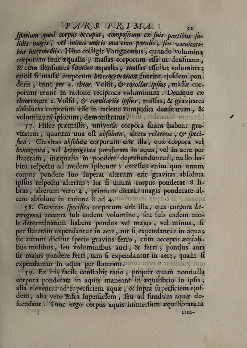 ffapium \$uod: mpus -Occupat) cmpafitum ex fuis partibus foe¬ tidis magis y 'irti Mirius unitis una rum; porults y feu -vacuitatik bus intermediis. Hmc* colligit Varignonius, quando volumina- corporum furit fc<|ualk y friaflas corporum effe ut :denfitates, & cvtm denfitates frieriti^ Qualis y malTas effei iit volumina; qubft li ririaffff corporum heterOgefieorum. fueririr ejufdem pon¬ deris , tunc per 4- theor. Volfii s <& cdrollar. ipfius, maffe cor-, porum erunt in ratione reciproca voluminum . Denique ex theoremate i. Volfii,: & cordicitus ipfius y mdffas, & gravitates abfolutas corporum effe in ratiorie’ tompofita denfitatum, 5c voluminum1 ipforum, demunft tatur. amni rriu 5 7. Hifce prasmiflis, uriiVerfa corpora- fuam habent gra¬ vitatem , quarum una eft abfduta\ dltera relativa y & fpeci- fica . Gravitas abjoluta Corporuril erit illa y qua corpora vel bomogcnca , vel heterogehea ponderata iri aqua , vel in aere per ftateram , in aqualia in1 pondere deprehenduntur:, nullo ha-»: bitu refpedu ad molem ipfcrumf v excellus enim quo unum corpus pondere fuo fuperat alterum erit gravitas abfoluta ipfius refpebtu alterius : ita fi unum corpus ponderat 8 li¬ bras , alterum vero 4 , primum dicetur magis ponderare al¬ tero abfolute in ratione 8 ad 4 . j 58. Gravitas fpecifica corporum erit illa, qua corpora shc- terogenea accepta fub eodem* volumine,, feu fub eadem mo-r le determinatum habent pondus vel majus * vel minus , fi per ftater&hi expendantur in aere y aut fi expendantur in aquay fic auturri dicitur fpecie gravius ferro > cum acceptis aequali¬ bus molibus, feu voluminibus auri, & ferri , pondus auri fit majus pondere ferri, tam fi expendantur in aere* quam fi expendantur in aqua per ftateram* 5?. Ex his facile conftabic ratio , propter quam nonnulla corpora ponderata in aquis maneant in aequilibrio' in ipfis , alia eleventur ad“fuperficiem aquab , & fupra fuperficiem ejuf- dem, alia veroihfra fuperificJem , feu ad fundum aquae de- fcendant . Tunc ergo corpus aquis iiiimerfiim aequilibratum con-