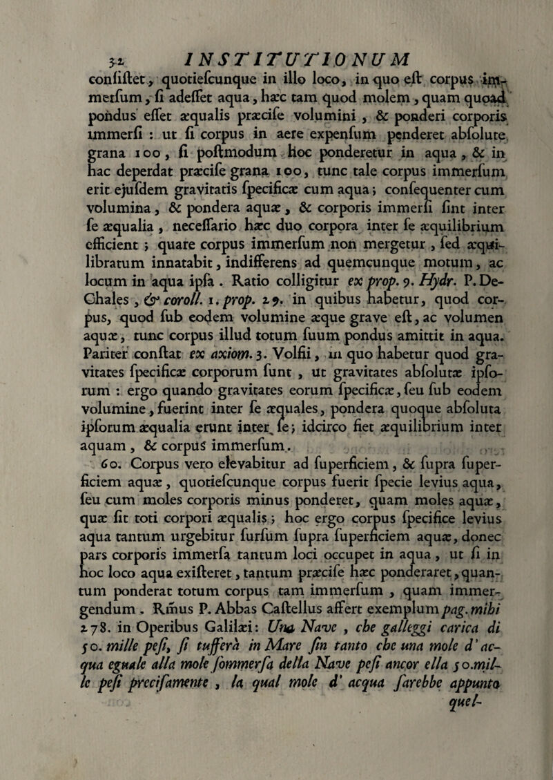 INSTITUTIONUM confiftet , quotiefcunque in illo loco, in quo eft corpus im- merfum > fi adeffet aqua, hxc tam quod molem, quam quoad: pondus effet xqualis prxcife volumini , & ponderi corporis immerfi : ut fi corpus in aere expenfum penderet abfolute grana ioo, fi poftmodum Hoc ponderetur in aqua , & in hac deperdat prxcife grana ioo, tunc tale corpus immerfum erit ejufdem gravitatis fpecificx cum aqua; confequenter cum volumina, & pondera aquae, & corporis immerfi fint inter fe aequalia , neceffario haec duo corpora inter fe aequilibrium efficient > quare corpus immerfum non mergetur , fed xqtri- libratum innatabit, indifferens ad quemcunque motum, ac locum in aqua ipfa . Ratio colligitur ex prop. 9. Hydr. P. De- Ghales , & cor oli. i.prop. 2,9. in quibus habetur, quod cor¬ pus, quod fub eodem volumine aeque grave eft, ac volumen aqux, tunc corpus illud totum fuum pondus amittit in aqua. Pariter conflat ex axiom. 3. Volfii, m quo habetur quod gra¬ vitates fpecificx corporum funt , ut gravitates abfolutx ipfo- rum : ergo quando gravitates eorum fpecificx, feu fub eodem volumine, fuerint inter fe xquales, pondera quoque abfoluta ipforum xqualia erunt interule; idcirco fiet aequilibrium inter aquam, & corpUS immerfum. 6 o. Corpus vero elevabitur ad fuperficiem, & fupra fuper- ficiem aqux, quotiefcunque corpus fuerit fpecie levius aqua, feu cum moles corporis minus ponderet, quam moles aqux, qux fit toti corpori xqualis ; hoc ergo corpus fpecifice levius aqua tantum urgebitur furfum fupra fuperneiem aqux, donec pars corporis immerfa tantum loci occupet in aqua, ut fi in hoc loco aqua exifteret, tantum prxcife hxc ponderaret, quan¬ tum ponderat totum corpus tam immerfum , quam immer¬ gendum . Ritius P. Abbas Caftellus affert exemplumpag. mibi 2,78. in Operibus Galilxi: Um Nave , cbe gal/eggi carica di 5 o. mille pefi, fi tujfera in Mare fin tanto cbe una mole d ' ae¬ qua eguale alia mole fommerfa della Nave pefi aneor ella $o.mil¬ le pefi precifamente , la qual mole d' aequa farebbe apprnta