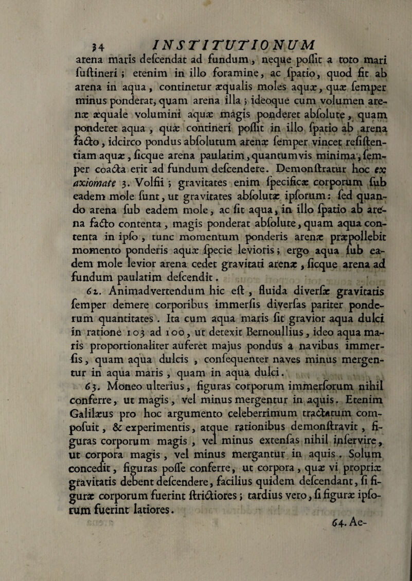 arena maris defcendat ad fundum, neque poflit a toto mari fuftineri ; etenim in illo foramine, ac fpatio, quod fit ab arena in aqua, continetur xqualis moles aqua*, qua: femper minus ponderat, quam arena illa ; ideoque cum volumen are¬ na: xquaie volumini aqua: magis ponderet abfolute, quam ponderet aqua , qua: contineri poflit in illo fpatio ab arena fa6to, idcirco pondus abfolutum arenx femper vincet refiften- tiam aqux, ficque arena paulatim, quantum vis minima, fem¬ per coacia erit ad fundum defcendere. Demonftratur hoc ex axiomate 3. Volfii ; gravitates enim {pecificx corporum fub eadem mole funt,ut gravitates abfoluta: ipforum: fed quan¬ do arena fub eadem mole, ac fit aqua, in illo {patio ab are¬ na fa&o contenta, magis ponderat abfolute, quam aqua con¬ tenta in ipfo , tunc momentum ponderis arenae praepollebit momento ponderis aqua: fpecie levioris; ergo aqua iub ea¬ dem mole levior arena cedet gravitati arenx , ficque arena ad fundum paulatim defeendit. 61. Animadvertendum hic eft , fluida diverfx gravitatis femper demere corporibus immerfis diverfas pariter ponde¬ rum quantitates . Ita cum aqua maris fit gravior aqua dulci in ratione 103 ad 100, ut detexit Bernoullius, ideo aqua ma¬ ris proportionaliter auferet majus pondus a navibus immer¬ fis , quam aqua dulcis , confequenter naves minus mergen¬ tur in aqua maris , quam in aqua dulci. 63» Moneo ulterius, figuras corporum immerforum nihil conferre, ut magis, vel minus mergentur in aquis. Etenim Galilxus pro hoc argumento celeberrimum tradUtum com- pofuit, & experimentis, atque rationibus demonftravit, fi¬ guras corporum magis , vel minus extenfas nihil fiifervire. Ut corpora magis , vel minus mergantur in aquis . Solum concedit, figuras pofle conferre, ut corpora, qua: vi proprix gravitatis debent defcendere, facilius quidem defeendant, fi fi- gurx corporum fuerint ftri&iores; tardius vero, fi figurx ipfo¬ rum fuerint latiores. 64* A e-