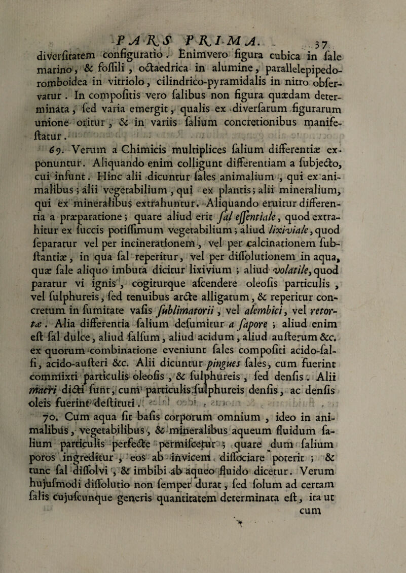 diverfitatem configuratio. Enim vero figura cubica in fale marino, & foffili , odaedrica in alumine, parallelepipedo- romboidea in vitriolo, cilindrico-pyramidalis in nitro obfer- vatur . In compolitis vero falibus non figura quxdam deter¬ minata , led varia emergit ,• qualis ex -diverfarum figurarum unione oritur , & in variis falium concretionibus manife- ftatur. 69. Verum a Chimicis multiplices falium differentias ex¬ ponuntur. Aliquando enim colligunt differentiam a fubjedo, cui infunt. Hinc alii dicuntur iales animalium , qui ex ani¬ malibus ; alii vegetabilium , qui ex plantis; alii mineralium, qui ex mineralibus extrahuntur. Aliquando eruitur differen¬ tia a prasparatione; quare aliud erit fal ejfentiale, quod extra¬ hitur ex luccis potiflimum vegetabilium i aliud lixinjiale, quod feparatur vel per incinerationem, vel per calcinationem fub- ftantias, in qua fal reperitur, vel per diffolutionem in aqua, qua? fale aliquo imbuta dicitur lixivium ; aliud volatiley quod paratur vi ignis , cogiturque afcendere oleofis particulis , vel fulphureis, fed tenuibus arde alligatum, &: reperitur con¬ cretumin fu mitate vafis fub lima tori i, vel alembici, vel retor¬ ta . Alia differentia falium defumitur a fapore j aliud enim eft fal dulce, aliud falfum, aliud acidum, aliud aufterum &c. ex quorum combinatione eveniunt fales compofiti acido-fal- fi, acido-aufteri &c. Alii dicuntur pingues fales > cum fuerint commixti particulis oleofis , & fulphureis , fed denfis . Alii nfctcVt didi funt, cum particulis :fulphureis denfis , ac denfis oleis fuerint deftituti. ’ )» r s * 70. Cum aqua fit bafis corporum omnium , ideo in ani¬ malibus, vegetabilibus, & mineralibus aqueum fluidum fa¬ lium particulis perfede permifcetur ; quare ^dum falium poros ingreditur , eos ab invicem diffociare poterit ; & tunc fal diffolvi , imbibi ab aqueo fluido dicetur. Verum hujufmodi difTolutio non femper durat, fed folum ad certam falis cujufcunque generis quantitatem determinata eft, ira ut cum