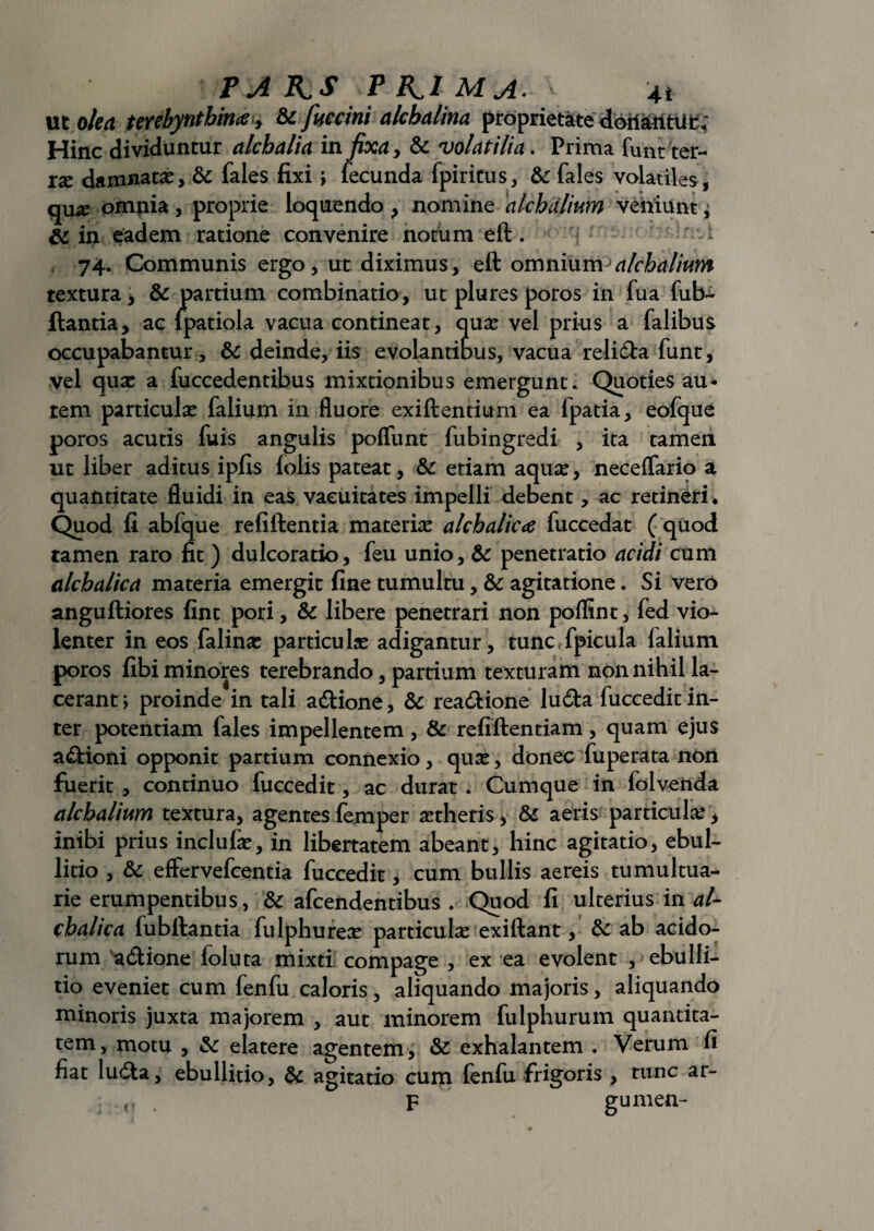 ut olea terebyntbince, & fuerim alchalina proprietate doitantUfc; Hinc dividuntur alchalia in fixa y & volatilia. Prima funt ter¬ rae damnatae, & fales fixi ; fecunda fpiritus, & fales volatiles, quae omnia, proprie loquendo, nomine alchdlium veniunt^ &c in eadem ratione convenire notum eft. 74. Communis ergo, ut diximus, eft omnium alchalium textura, & partium combinatio, ut plures poros in fua fiib- ftantia, ac lpatiola vacua contineat, quae vel prius a falibus occupabantur, & deinde, iis evolantibus, vacua reli&a funt, vel quae a fuccedentibus mixtionibus emergunt. Quoties au¬ tem particulae falium in fluore exiftentium ea fpatia, eofque poros acutis fuis angulis poflunt fubingredi , ita tamen ut liber aditus ipfis folis pateat, Sc etiam aquae, neceflario a quantitate fluidi in eas vacuitates impelli debent, ac retineri . Quod fi abfque refiftentia materiae alchalica fuccedat ( quod tamen raro fit ) dulcoratio, feu unio, & penetratio acidi cum alcbalica materia emergit fine tumultu, & agitatione. Si vero anguftiores fint pori, & libere penetrari non poflint, fed vio¬ lenter in eos falinae particulae adigantur, tunc fpicula falium poros fibi minores terebrando, partium texturam non nihil la¬ cerant; proinde in tali a&ione, & rea&ione lu<fta fuccedit in¬ ter potentiam fales impellentem, & refiftentiam, quam ejus a£tioni opponit partium connexio, qute, donec fu perata non fuerit , continuo fuccedit, ac durat . Cumque in folvenda alchalium textura, agentes femper aetheris, & aeris particulae , inibi prius inclufe, in libertatem abeant, hinc agitatio, ebul¬ litio , & effervefcentia fuccedit, cum bullis aereis tumultua¬ rie erumpentibus, &: afcendentibus . Quod fi ulterius in al- cbalica fubftantia fulphureae particulae exiftant, & ab acido¬ rum a&ione foluta mixti compage , ex ea evolent , ebulli¬ tio eveniet cum fenfu caloris, aliquando majoris, aliquando minoris juxta majorem , aut minorem fulphurum quantita¬ tem, motu , & elatere agentem, & exhalantem . Verum fi fiat lu6ta, ebullitio, & agitatio cum fenfu frigoris , tunc ar- . , F gumen-