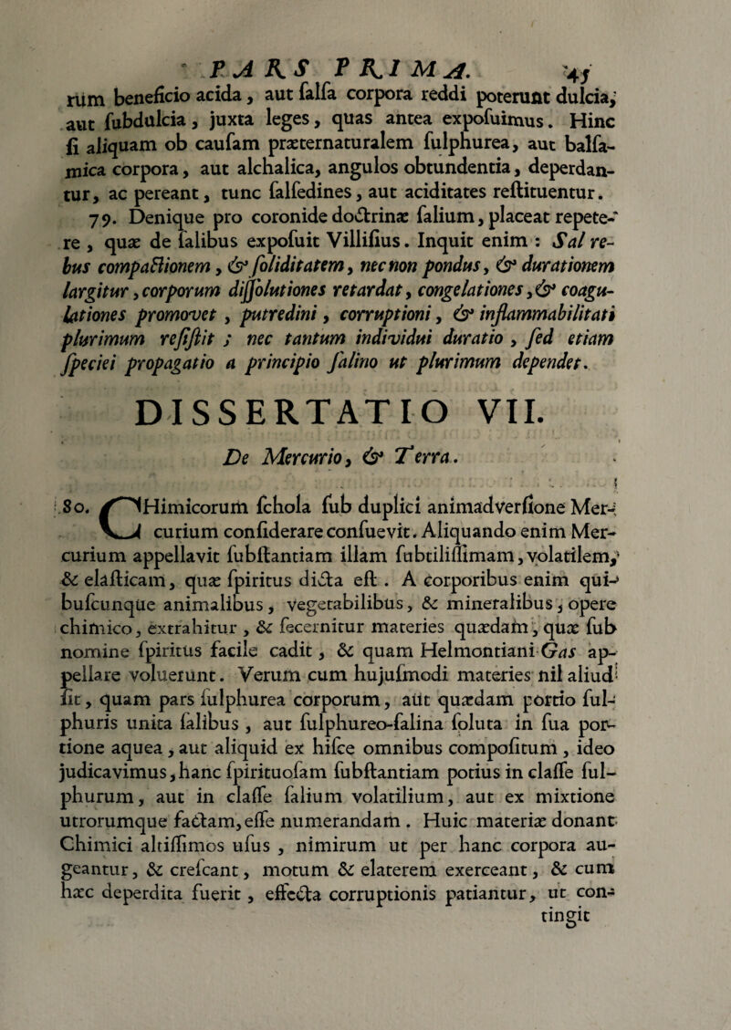 riim beneficio acida, aut falfa corpora reddi poterunt dulcia; aut fubdulcia, juxta leges, quas antea expofuimus. Hinc fi aliquam ob caufam pra: ter naturalem fulpnurea, aut balfa- mica corpora, aut alchalica, angulos obtundentia, deperdan¬ tur, ac pereant, tunc falfedines, aut aciditates reftituentur. 79. Denique pro coronide doctrina: falium, placeat repete¬ re , qua: de talibus expofuit Villifius. Inquit enim : Sal re¬ bus compactionem, & foliditatem, nec non pondus, 6° durationem largitur, corporum difjolutiones retardat, congelationes coagu¬ lationes promovet, putredini, corruptioni, 6° injlammabilitati plurimum rejiflit ; nec tantum individui duratio , fed etiam fpeciei propagatio a principio falino ut plurimum dependet. DISSERTATIO VII. i ’ • De Mercurio, & Terra. . • * * * * „ . . - - -• - - \ K80. /^iHirnicorum fchola fub duplici animadverfione Mer-? curium confiderare confuevit * Aliquando enim Mer¬ curium appellavit jfubflantiam illam fubtilifumam, volatilem,’ & elafticam, qua: fpiritus dicta eft . A corporibus enim qui-» bufcunqUe animalibus, vegetabilibus, & mineralibus, opere chimico, extrahitur , £c fecernitur materies qua:dafn, qua: fub nomine fpiritus facile cadit, 8c quam HelmontianiGas ap¬ pellare voluerunt. Verum cum hujufmodi materies nil aliud': fit, quam pars iulphurea corporum, alit quaedam portio fui- phuris unita falibus , aut fulphureo-falina foluta in fua por¬ tione aquea, aut aliquid ex hifce omnibus compofitum , ideo judicavimus,hanc fpirituofam fubftantiam potius in claffe ful- phurum, aut in claffe falium volatilium, aut ex mixtione utrorumque faCtam, effe numerandam . Huic materia: donant Chimici altiffimos ufus , nimirum ut per hanc corpora au¬ geantur, & crefcant, motum & elaterem exerceant, & cum hacc deperdita fuerit, efte&a corruptionis patiantur, ut con¬ tingit