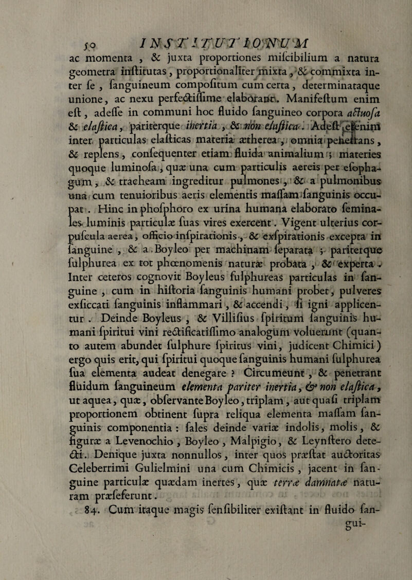 ac momenta , & juxta proportiones miicibilium a natura geometra inftitutas, proportionaliter mixta, &- commixta in¬ ter fe , fanguineum compofitum cum certa, determinataque unione, ac nexu perfeCtiflime elaborate, Manifeftum enim efl , adefle in communi hoc fluido fanguineo corpora afluofa & elajliea, pariterque itiertia y dc non ehjlica. Adeft ^efenim inter, particulas elafticas materia; astherea , . omnia peheftans, & replens, confequenter etiam fluida animalium ; materies quoque luminofa, quas una cum particulis aereis per efopha- gum, & tracheam ingreditur pulmones; , & a pulmonibus una cum tenuioribus aeris elementis maffam fanguinis occu¬ pat . Hinc in phofphoro ex urina humana elaborato femina- les. luminis particulas fuas vires exercent. Vigent ulterius cor- pufcula aerea, officio infpirationis , & exfpirationis excepta in fanguine , 6c a.Boyleo per machinam leparata ; pariterque fulphurea ex tot phoenomenis natura probata , dc experta . Inter ceteros cognovit Boyleus fulphureas particulas in fan¬ guine , cum in hiftoria fanguinis humani probet, pulveres exficcati fanguinis inflammari , & accendi, ii igni applicen¬ tur . Deinde Boyleus , 5c Villiilus fpiritum fanguinis hu¬ mani fpiritui vini re&ificatiflimo analogum voluerunt (quan¬ to autem abundet fulphure fpiritus vini, judicent Chimici) ergo quis erit, qui fpiritui quoque fanguinis humani fulphurea fua elementa audeat denegare ? Circumeunt, & penetrant fluidum fanguineum elementa pariter inertia, & non elaftica, ut aquea, quas, obfervanteBoyleo, triplam, aut quafi triplam proportionem obtinent fupra reliqua elementa malam fan¬ guinis componentia: fales deinde varias indolis, molis, & figuras a Levenochio , Boyleo , Malpigio, &: Leynftero dete¬ cti. Denique juxta nonnullos, inter quos prasftat auctoritas Celeberrimi Gulielmini una cum Chimicis, jacent in fan- guine particulas quasdam inertes, quas terree damnatce natu¬ ram prasfeferunt. 84. Cum itaque magis fenfibiliter exiftant in fluido fan- gui-