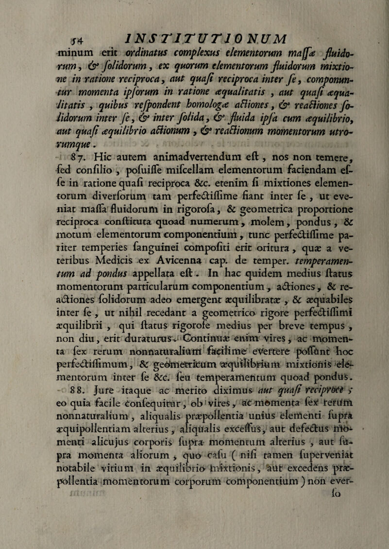 minum erit ordinatus complexus elementorum maffs fluido¬ rum , 6* Jolidorum, ex quorum elementorum fluidorum mixtio¬ ne in ratione reciproca, aut qua/i reciproca inter fe> componun¬ tur momenta ipforum in ratione squalitatis , aut quafi squa¬ litatis y quibus rejpondent homologs aHiones, reaftiones jo¬ lidorum inter fe, & inter folida, & fluida ipfa cum squilibrioy aut quafi squilibrio attionum, 6° rea&ionum momentorum utro¬ rumque . 87. Hic autem animadvertendum eft , nos non temere, fed con filio , pofuifle mifcellam elementorum faciendam ef- fe in ratione quafi reciproca &c. etenim fi mixtiones elemen¬ torum diverforum tam perfe&iflime fiant inter fe , ut eve¬ niat maffa fluidorum in rigorofa, & geometrica proportione reciproca conftituta quoad numerum , molem, pondus , & motum elementorum componentium , tunc perfe&iflime pa¬ riter temperies fanguinei compofiti erit oritura , quae a ve¬ teribus Medicis ex Avicenna cap. de temper. temperamen¬ tum ad pondus appellata eft . In hac quidem medius ftatus momentorum particularum componentium, a£tiones, & re- acftiones folidorum adeo emergent aequilibratae , & aequabiles inter fe , ut nihil recedant a geometrico rigore perfedliflimi aequilibrii , qui ftatus rigorofe medius per breve tempus , non diu, erit duraturusv>Continuae enim vires, ac momen¬ ta {ex rerum non naturalium facili me evertere poflftmt hoc perfe&iflimiim, & gedmemcum aequilibrium mixtionis ele¬ mentorum inter fe &c. feu temperamentum quoad pondus. 8 8. Jure itaque ac merito diximus aut quafi reciproce > eo quia facile Confequitur, ob? vires, ac momenta (ex1 reriifri nonnaturalium, aliqualis praepollentia unius elementi fupra aequipollentiam alterius, aliqtlalis exceflus, aut defetftus nto- menti alicujus corporis fupra momentum alterius , aut fu- pra momenta aliorum , quo cafu ( nifi tamen fuperveniat notabile vitium in aequilibrio Infectionis, aUt excedens prae¬ pollentia momentorum corporum componentium ) non ever-