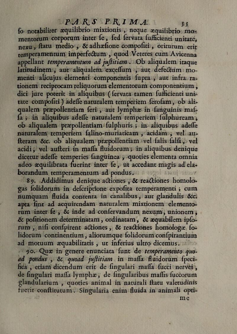 fo notabiliter aequilibrio mixtionis , neque aequilibrio mo¬ mentorum corporum inter fe, fed fervata fufficienti unitate, nexu, ftatu medio , &adhaefione compofiti, oriturum erit temperamentum imperfedum , quod Veteres cum Avicenna appellant temperamentum ad jujiitiam . Ob aliqualem itaque latitudinem , aut aliqualem/exceffum , aut defe6tum mo¬ menti alicujus elementi componentis fupra , aut infra ra¬ tionem reciprocam reliquorum elementorum componentium, dici jure poterit in aliquibus ( fervata tamen fufficienti uni¬ tate compofiti) adelfe naturalem temperiem ferofam, ob ali¬ qualem praepollendam feri , aut lymphae in fanguinis maf¬ fa ; in aliquibus adeffe naturalem temperiem fulphuream * ob aliqualem praepollendam fulphuris \ in aliquibus adeffe naturalem temperiem falino-muriaticam , acidam , vel au- fteram &c. ob aliqualem praepollendam vel falis falfi, vel acidi, vel aufteri in maffa fluidorum > in aliquibus denique dicetur adeffe temperies fanguinea , quoties elementa omnia adeo aequilibrata fuerint inter fe, ut accedant magis ad ela¬ borandum temperamentum ad pondus* 8 9. Addidimus denique a&iones , & rea&iones homolo¬ gas folidorum in defcriptione expofita temperamenti ; cum numquam fluida contenta in canalibus, aut glandulis &c apta fint ad acquirendam naturalem mixtionem elemento¬ rum inter fe , &c inde ad confervandum nexum, unionem > &c pofidonem determinatam, ordinatam, & aequabilem ipfo- rum , nifi confpirent asiones, & rea&iones homologae fo¬ lidorum continentium, aliorumque folidorum confpirantium ad motuum aequabilitatis , ut inferius ultro dicemus. 90. Quae in genere enunciata funt de temperamento quo¬ ad pondus , & quoad jujiitiam in maffa fluidorum fpeci- fica , etiam dicendum erit de fingulari maffa fucci nervei, de fingulari maffa lymphae, de Angularibus maffis fuccorum glandularium , quoties animal in naturali ftatu valetudinis fuerit conftitutum. Singularia enim fluida in animali opti¬ me