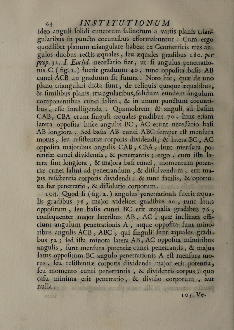 ideo anguli folidi cuneorum falinorum a variis planis trian¬ gularibus in puncto coeuntibus efFormabuntur . Cum ergo quodlibet planum triangulare habeat ex Geometricis tres an¬ gulos duobus redtis aequales , feu aequales gradibus i 80. per prop. 31. I. Ruclid. neceffario fiet, ut fi angulus penetratio¬ nis C ( fig. 1.) fuerit graduum 40 , tunc oppofita bafis AB cunei ACB 40 graduum fit futura . Noto hic, quae de uno plano triangulari dicta funt, de reliquis quoque aequalibus, &: fimilibus planis triangularibus, folidum eundem angulum componentibus cunei lalini, in unum pundtum coeunti¬ bus , effe intelligenda . Quamobrem anguli ad bafim CAB, CBA erunt finguli aequales gradibus 70; hinc etiam latera oppofita hifce angulis BC , AC erunt neceflario bafi AB longiora . Sed bafis AB cunei ABC femper eft menfura motus, feu refiftentiae corporis dividendi, & latera BC, AC oppofita majoribus angulis CAB , CBA, lunt menfura po¬ tentiae cunei dividentis, penetrantis > ergo , cum iftu la¬ tera fint longiora , &: majora bafi cunei, momentum poten¬ tiae cunei falini ad penetrandum , & diflolvendum , erit ma¬ jus refiifentia corporis dividendi i &c tunc facilis, &: oportu- na fiet penetratio , & diffolutio corporum. 104. Quod fi (fig. x.) angulus penetrationis fuerit aequa¬ lis gradibus 76 , major videlicet gradibus 6 o , tunc latus oppofitum , feu bafis cunei BC erit xqualis gradibus 7 6 , confequenter major lateribus AB , AC , quae inclinata effi¬ ciunt angulum penetrationis A , atque oppofita funt mino¬ ribus angulis ACB , ABC , qui finguli funt aequales gradi¬ bus 51 ; fed ifta minora latera AB, AC oppofita minoribus angulis , funt menfura potentiae cunei penetrantis, & majus latus oppofitum BC angulo penetrationis A eft menfura mo¬ tus , feu refiftentiae corporis dividendi major erit potentia, feu momento cunei penetrantis , &: dividentis corpus ; quo cafu minima erit penetratio, & divifio corporum , aut nulla. 1 o j. Ve-