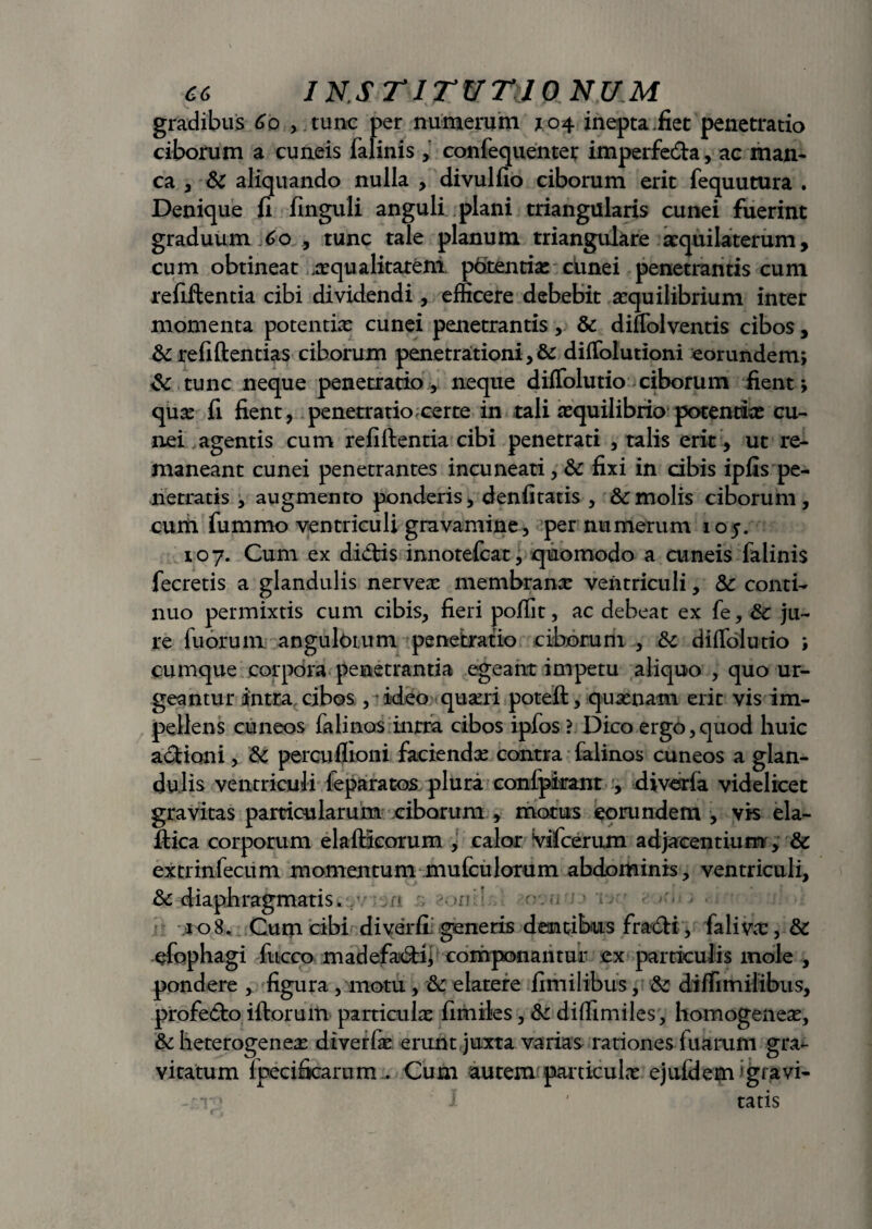 gradibus Go , tunc per numerum 104 inepta .fiet penetratio ciborum a cuneis falinis , confequenter imperfecta, ac man¬ ca y & aliquando nulla , divulfio ciborum erit fequutura . Denique fi finguli anguli plani triangularis cunei fuerint graduum Go tunc tale planum triangulare atquilaterum, cum obtineat .asqualitarem potentias cunei penetrantis cum refiftentia cibi dividendi, efficere debebit aequilibrium inter momenta potentiae cunei penetrantis, & diffolventis cibos, &refiftentias ciborum penetrationi, & diffolutioni eorundem; & tunc neque penetratio, neque diffolutio ciborum fient; qua: fi fient, penetratio.certe in tali asquilibrio potentias cu¬ nei agentis cum refiftentia cibi penetrati , talis erit , ut re¬ maneant cunei penetrantes incuneati, & fixi in cibis ipfis pe¬ netratis , augmento ponderis, denfitatis , 8cmolis ciborum, cum fummo ventriculi gravamine, per numerum 105. 107. Cum ex dicftis innotefcat, quomodo a cuneis falinis fecretis a glandulis nerveas membranas ventriculi, & conti¬ nuo permixtis cum cibis, fieri poftit, ac debeat ex fe, £c ju¬ re fu orum angulorum penetratio ciborum , & diffolutio ; cumque corpora penetrantia egeant impetu aliquo , quo ur¬ geantur intra cibos , ideo quaui poteft, quasnam erit vis im¬ pellens cuneos falinos intra cibos ipfos ? Dico ergo,quod huic actioni, & percuflioni faciendas contra falinos cuneos a glan¬ dulis ventriculi feparatos plura conlpirant , diveria videlicet gravitas particularum ciborum , motus eorundem , vis ela- ftica corporum elaftieorum , calor Vifcerum adjacentium, & extrinfecum momentum mufculorum abdominis, ventriculi, & diaphragmatis. <T. ii 2/i jt, eomir> 108. Cum cibi di ver fi generis dentibus fra€H, fali vas, & efophagi fucco madefa6B; componantur ex particulis mole , pondere , figura , motu, & elatere fimilibus, & diffimilibus, profe<fto iftoruiti particula fimiles, & diffimiles, homogeneas, &: heterogeneas diverfe erunt juxta varias rationes fuarum gra¬ vitatum fpecifiearnm . Cum autem particulas ejuldem :gravi¬ or • 1 ' tatis