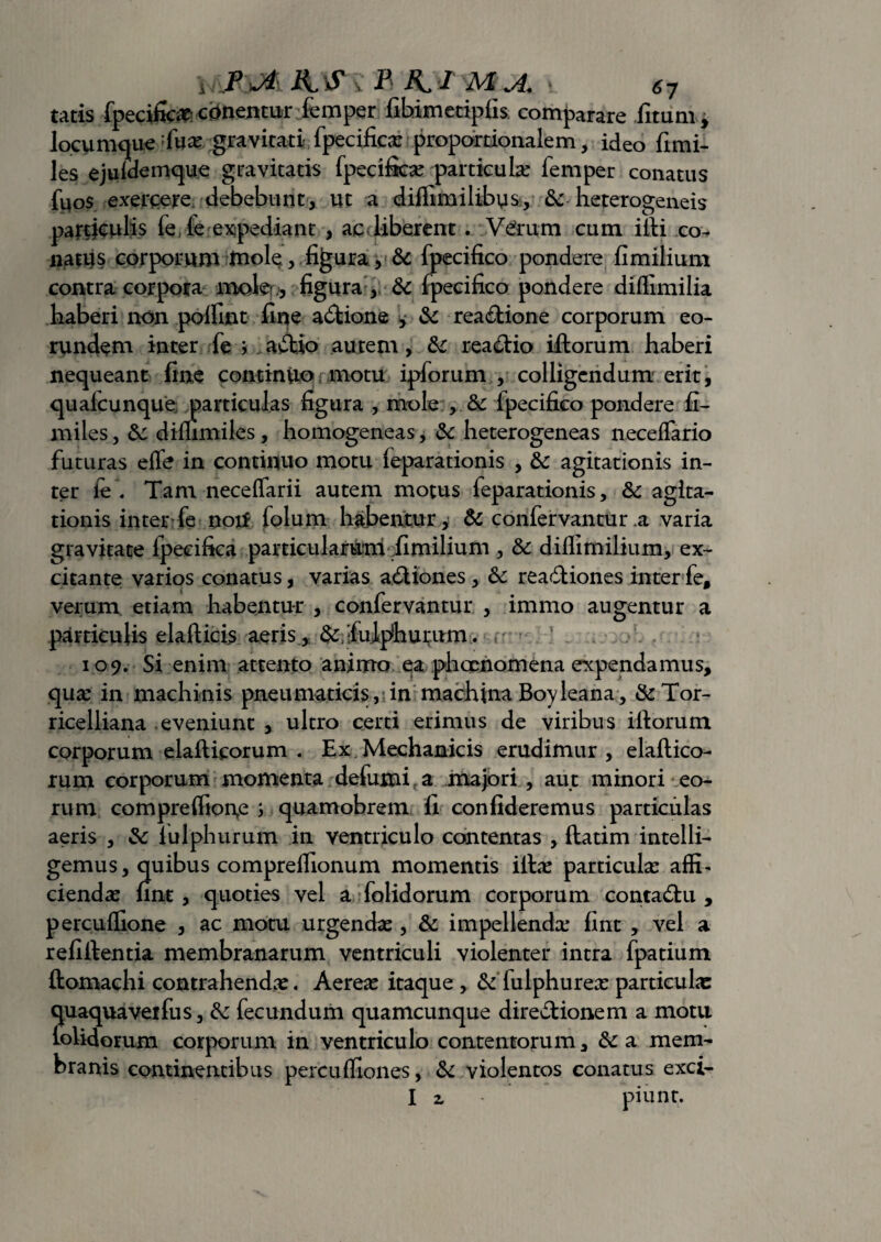 tatis fpecific# c ementur femper fibimetipfis comparare fitum, locumque Tuae gravitati fpecificae proportionalem, ideo fimi- les ejufdemque gravitatis fpecificae particula: femper conatus fuos exercere debebunt, ut a diflimilibys., & heterogeneis partjculis fe, fe expediant , ac Uberent . V^rum cum illi co¬ natus corporum luole , figura, & fpecifico pondere fimilium contra corpora mole figura , & fpecifico pondere diffimilia haberi non poffint fine actione , & rea&ione corporum eo¬ rundem inter fe * a£tio autem, &c reactio iftorum haberi nequeant fine continuo motu ipforum , colligendum erit, quafcunque .particulas figura , mole fpecifico pondere fi- miles, &: diffimiles, homogeneas, &: heterogeneas neceffario futuras effe in continuo motu feparationis , &: agitationis in¬ ter fe . Tam neceffarii autem motus feparationis, & agita¬ tionis inter fe noti folum habentur, & confervantur.a varia gravitate fpecifica particularum fimilium , & diffimilium, ex¬ citante varios conatus, varias a&iones, 6c reactiones inter fe, verum etiam habentur , confervantur , immo augentur a particulis elaftici$ aeris,. & ';fulphui;um. 109. Si enim attento animo ea phqcnomena expendamus, qua: in machinis pneumaticis, in machina Boyleana, &Tor- ricelliana eveniunt , ultro certi erimus de viribus iftorum corporum elafticorum . Ex Mechanicis erudimur, elaftico- rum corporum momenta defumi a mapri , aut minori eo¬ rum compreffion,e ; quamobrem fi confideremus particulas aeris , & lulphurum in ventriculo contentas , ftatim intelli- gemus, quibus compreffionum momentis illae particula affi¬ ciendae fint, quoties vel a folidorum corporum contaCtu , percuffione , ac motu urgendae, & impellenda: fint , vel a refiflentia membranarum ventriculi violenter intra fpatium ftomachi contrahendae. Aereae itaque , & fulphureae particulae quaquaveifus, fk fecundum quamcunque direCtionem a motu lolidorum corporum in ventriculo contentorum, &a mem¬ branis continentibus percuffiones, & violentos conatus exci- I z piunr.