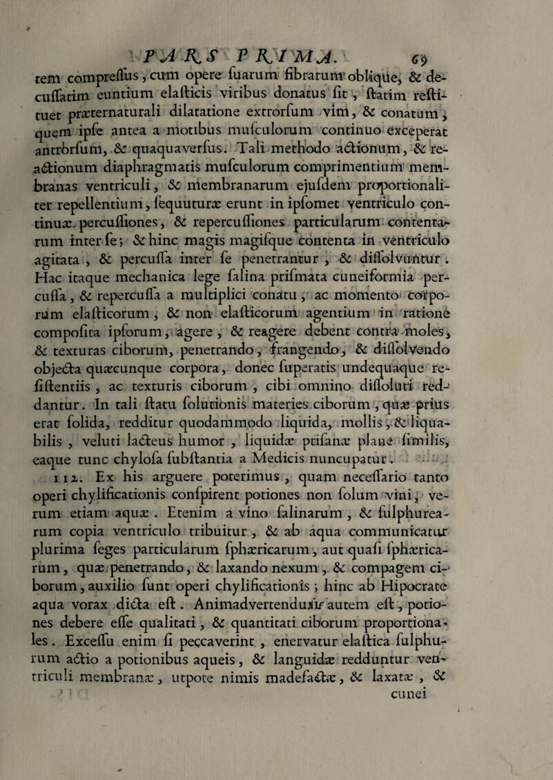 \'FA K S ; P R}f MA. \ rem compreflus, cum opere Tuarum fibrarum1 obhqUe, & de* culfatim euntium elafticis viribus donatus fit , ftatim reftfc tuet prxternaturali dilatatione extrorfum vim, &: conatum, quem ipfe antea a motibus muiculorum continuo exceperat antrbrfum, fk quaqua verfus. Tali methodo adhonum, & re¬ actionum diaphragmatis mufculorum comprimentium mem¬ branas ventriculi, & membranarum ejufdem proportionali- ter repellentium, lequuturx erunt in ipfomet ventriculo con¬ tinuae percufliones, &c repercuffiones particularum contenta¬ rum inter fe*, & hinc magis magilque contenta in ventriculo agitata , & percuffa inter fe penetrantur , & diffolvuntur . Hac itaque mechanica lege falina prifmata cuneiformia per¬ cuffa, &: repercuila a multiplici conatu, ac momento corpo¬ rum elafiicorum, & non elafticorum agentium in ratione compofita ipforum, agere , & reagere debent contra nioles, & texturas ciborum, penetrando, frangendo, & diflolVendo objedta quxcunque corpora, donec fuperatis undequaque re- fiftentiis , ac texturis ciborum , cibi omnino difloluti red-’ dantur. In tali ftatu folutionis materies.ciborum , qux prius erat folida, redditur quodammodo liquida, mollis liqua¬ bilis , veluti ladieus humor , liquidx ptifanx plane fimi lis, eaque tunc chylofa fubftantia a Medicis nuncupatur . iiz. Ex his arguere poterimus, quam neceifario tanto operi chylificationis confpirent potiones non folum vini, ve¬ rum etiam aqux . Etenim a vino falinarum , & fulphurea¬ rum copia ventriculo tribuitur , & ab aqua communicatur plurima feges particularum fphxricarum, aut quafi lphxrica- rum, quae penetrando, &: laxando nexum , & compagem ci-- borum, auxilio funt operi chylificationis •> hinc ab Hipocrate aqua vorax difta eft . AnimadvertendujiV autem efi:, potio¬ nes debere effe qualitati, & quantitati ciborum proportiona¬ les . Exceffu enim fi peccaverint , enervatur elaltica fulphu- rum a6tio a potionibus aqueis, & languidx redduntur ven¬ triculi membranx, utpote nimis madefa&x, & iaxatx , & '' 1 cunei