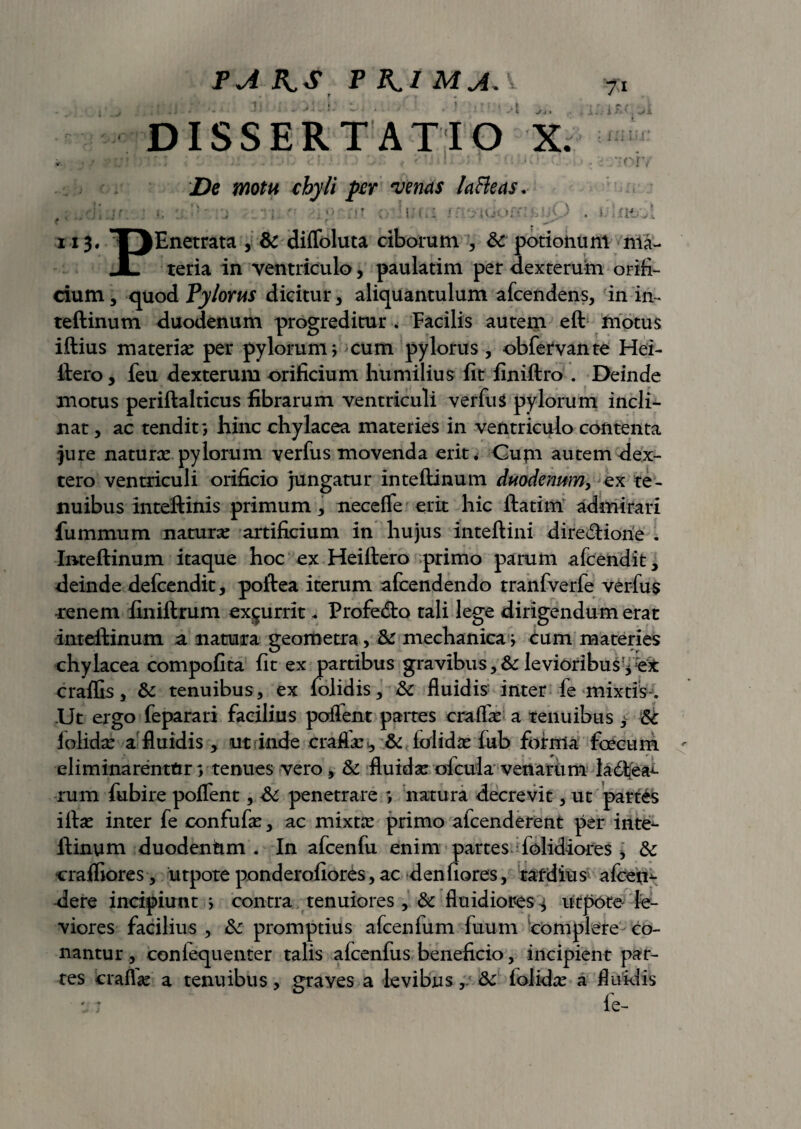 PA P KI MAA 7:i torv De motu chyli per venas la&eas. i] jr '■ ’} : ■ •-•> :?t - iuror*::£uO . > ;ntoi f f , i i 3. T jEnetrata , & difloluta ciborum , & potionum nla- JL teria in ventriculo, paulatim per dexterum orifi¬ cium , quod Pylorus dicitur, aliquantulum afcendens, in in- teftinum duodenum progreditur . Facilis autem eft niotus iftius materiae per pylorum j cum pylorus, obfervante Hei- ftero, feu dexterum orificium humilius fit finiftro . Deinde motus periftalticus fibrarum ventriculi verfus pylorum incli¬ nat , ac tendit*, hinc chylacea materies in ventriculo contenta jure natur# pylorum verfus movenda erit. Cum autem dex- tero ventriculi orificio jungatur inteftinum duodenum, ex te¬ nuibus Inteftinis primum , necefle erit hic ftatim admirari fummum natur# artificium in hujus inteftini diredHorie . Inteftinum itaque hoc ex Heiftero primo parum afcendit, deinde defcendit, poftea iterum afcendendo tranfverfe verfus renem finiftrum excurrit.. Profedto tali lege dirigendum erat inteftinum a natura geometra, & mechanicav cum materies chylacea compofita fit ex partibus gravibus,& levioribus craflls, 6c tenuibus, ex folidis, & fluidis inter fe mixtis-. .Ut ergo feparari facilius poflent partes era fla: a tenuibus $ &c lolid# a fluidis, ut i inde crafl#., & folid# fub fotffla foecum eliminarentur y tenues vero, & fluid# oicula venarum ladfcea^ rum fubire poflent, penetrare *, natura decrevit, ut partes ift# inter fe confuf#, ac mixt# primo afcenderent per inte^- ftinum duodenttm . In afcenfu enim partes folidiores * & craffiores, utpoteponderofiores,ac denfiores, tardius afcen- dere incipiunt i contra tenuiores, & fluidiores^ utpote- le¬ viores facilius , &: promptius afcenfum fuum complere co¬ nantur, conlequenter talis afcenfus beneficio, incipient par¬ tes crafl# a tenuibus, graves a levibus, &c iolid# a fluidis : 7 le- A