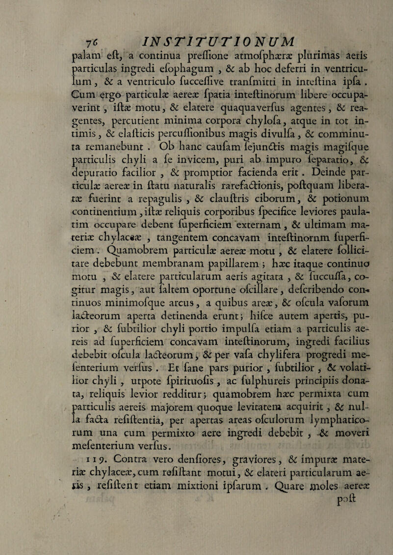 palam eft, a continua preffione atmofphxrx plurimas aeris particulas ingredi efophagum , fk ab hoc deferri in ventricu¬ lum 5 & a ventriculo fucceflive tranfmitti in inteftina ipfa . Cum ergo particula: aerea: fpatia inteftinorum libere occupa¬ verint , iftx motu, & elatere quaquaverfus agentes, & rea¬ gentes, percutient minima corpora chylofa, atque in tot in¬ timis , & elafticis percuflionibus magis divulfa, 6c comminu¬ ta remanebunt . Ob hanc caufam lejun&is magis magifque particulis chyli a fe invicem, puri ab impuro feparatio, &: depuratio facilior , & promptior facienda erit. Deinde par¬ ticula: aerea: in ftatu naturalis rarefadHonis, poftquam libera¬ ta: fuerint a repagulis , &c clauftris ciborum, Sc potionum continentium ,iftx reliquis corporibus fpecifice leviores paula- tim occupare debent fuperficiem externam, & ultimam ma¬ teria: chylacex , tangentem concavam inteftinornm fuperfi¬ ciem . Quamobrem particula aerea: motu , & elatere follici- tare debebunt membranam papillarem ; hxc itaque continuo motu , &: elatere particularum aeris agitata , & fuccuffa, co¬ gitur magis, aut faltem oporcune ofcillare, defcribendo con-« tinuos minimofque arcus, a quibus area:, &c ofcula vaforum ladteorum aperta detinenda erunt; hifce autem apertis, pu¬ rior , fubtilior chyli portio impulfa etiam a particulis ae¬ reis ad fuDerficiem concavam inteftinorum, ingredi facilius debebit ofcula ladleorum, &per vafa chylifera progredi me- ienterium verfus . Et fane pars purior , fubtilior , te volati¬ lior chyli , utpote fpirituofis , ac fulphureis principiis dona¬ ta, reliquis levior redditur; quamobrem hxc permixta cum particulis aereis majorem quoque levitatem acquirit, & nul¬ la fadta refiftentia, per apertas areas ofculorum lymphatico¬ rum una cum permixto aere ingredi debebit , &: moveri mefenterium verfus. 11 9. Contra vero denfiores, graviores, & impura: mate¬ ria: chylacex,cum refiftant motui, Sc elateri particularum ae- iis, refiftent etiam mixtioni ipfarum .■ Quare moles aerex poft