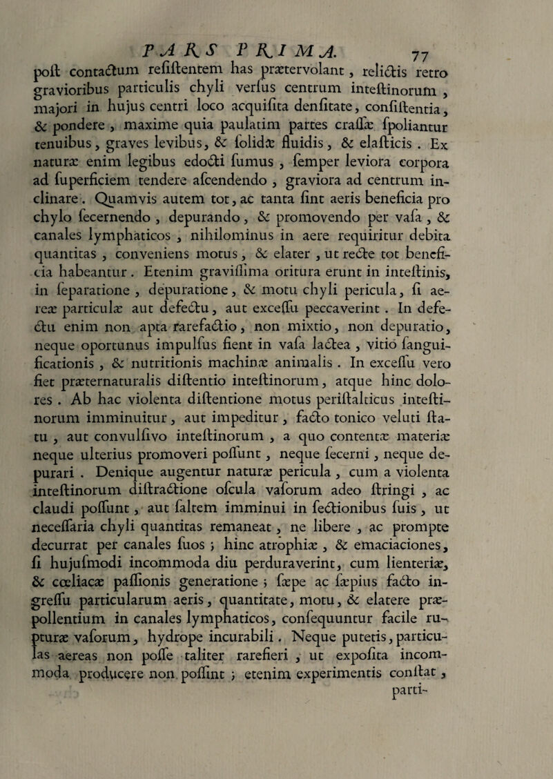 poft contadum refiftentem has praetervolant, relidis retro gravioribus particulis chyli verius centrum inteftinorum , majori in hujus centri loco acquifita denfitate, confiftentia, &: pondere , maxime quia paulatim partes cralTae fpoliantur tenuibus, graves levibus, &: lolidcc fluidis, & elafticis . Ex naturas enim legibus edodi fumus , femper leviora corpora ad fuperficiem tendere afcendendo , graviora ad centrum in¬ clinare . Quamvis autem tot, ac tanta fint aeris beneficia pro chylo fecernendo , depurando, promovendo per vafa , & canales lymphaticos , nihilominus in aere requiritur debita quantitas , conveniens motus, & elater , ut rede tot benefi¬ cia habeantur . Etenim graviflima oritura erunt in intefiinis, in feparatione , depuratione, &: motu chyli pericula, fi ae¬ reas particulas aut defedu, aut exceflu peccaverint . In defe- du enim non apta rarefadio, non mixtio, non depuratio, neque oportunus impulfus fient in vafa ladea , vitio fangui- ficationis , Sc nutritionis machinas animalis . In exceflu vero fiet prasternaturalis diftentio inteftinorum, atque hinc dolo¬ res . Ab hac violenta diftentione motus periftalticus intefti¬ norum imminuitur, aut impeditur , fado tonico veluti fta- tu , aut convulfivo inteftinorum , a quo contentas materias neque ulterius promoveri poliunt, neque fecerni, neque de¬ purari . Denique augentur naturas pericula , cum a violenta inteftinorum diftradione ofcula vaforum adeo ftringi , ac claudi polfunt, aut faltem imminui in fedionibus fuis , ut necelfaria chyli quantitas remaneat, ne libere , ac prompte decurrat per canales fuos ; hinc atrophias, & emaciaciones, fi hujufmodi incommoda diu perduraverint, cum lienterias, & coeliacas paflionis generatione > faspe ac fepius fadlo in- grelfu particularum aeris, quantitate, motu, &c elatere prae¬ pollentium in canales lymphaticos, confequuntur facile ru- !>turas vaforum, hydrope incurabili. Neque putetis, par ticu- as aereas non polfe taliter rarefieri , ut expofita incom¬ moda producere non.poflmt ) etenim experimentis conftat, parti-