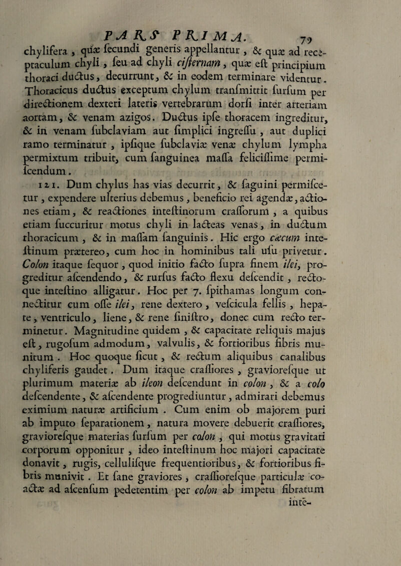 chylifera , quas fecundi generis appellantur , quas ad rece¬ ptaculum chyli, feu ad chyli cifternam, quas eft principium thoraci du&us, decurrunt, & in eodem terminare videntur. Thoracicus dudtus exceptum chylum tranfmittit furfum per dire&ionem dexteri lateris vertebrarum dorfi inter arteriam aortam, & venam azigos. Dudtus ipfe thoracem ingreditur, & in venam fubclaviam aut fimplici ingreflu , aut duplici ramo terminatur , ipfique fubclaviae vena: chylum lympha permixtum tribuit, cum fanguinea mafla feliciflime permi- icendum. m. Dum chylus has vias decurrit, & fagu ini permifce- tur , expendere ulterius debemus, beneficio rei agendas, aftio- nes etiam, & rea&iones inteftinorum cralforum , a quibus etiam fuccuritur motus chyli in la£teas venas, in duclum thoracicum , & in maffam fanguinis. Hic ergo ccecwn inte- ftinum prastereo, cum hoc in hominibus tali uiu privetur. Colon itaque fequor , quod initio fadto fupra finem ilei, pro¬ greditur afcendendo, 6c rurfus fadto flexu defcendit , redto- que inteftino alligatur. Hoc per 7. fpithamas longum con- neftitur cum ofle ilei, rene dextero , vefcicula fellis , hepa¬ te, ventriculo, liene, & rene finiftro, donec cum redto ter¬ minetur. Magnitudine quidem , &c capacitate reliquis majus eft, rugofum admodum, valvulis, &c fortioribus fibris mu¬ nitum . Hoc quoque ficut , & redtum aliquibus canalibus chyliferis gaudet. Dum itaque crafliores , graviorefque ut plurimum materias ab ileon defcendunt in colon , &c a colo defcendente, & afcendente progrediuntur, admirari debemus eximium naturas artificium . Cum enim ob majorem puri ab imputo feparationem, natura movere debuerit crafliores, graviorefque materias furlum per colon , qui motus gravitati corporum opponitur , ideo inteftinum hoc majori capacitate donavit, rugis, cellulifque frequentioribus, 6c fortioribus fi¬ bris munivit . Et fane graviores , crafliorefque particula: co- adtas ad afcenfum pedetentim per colon ab impetu fibratum in te-